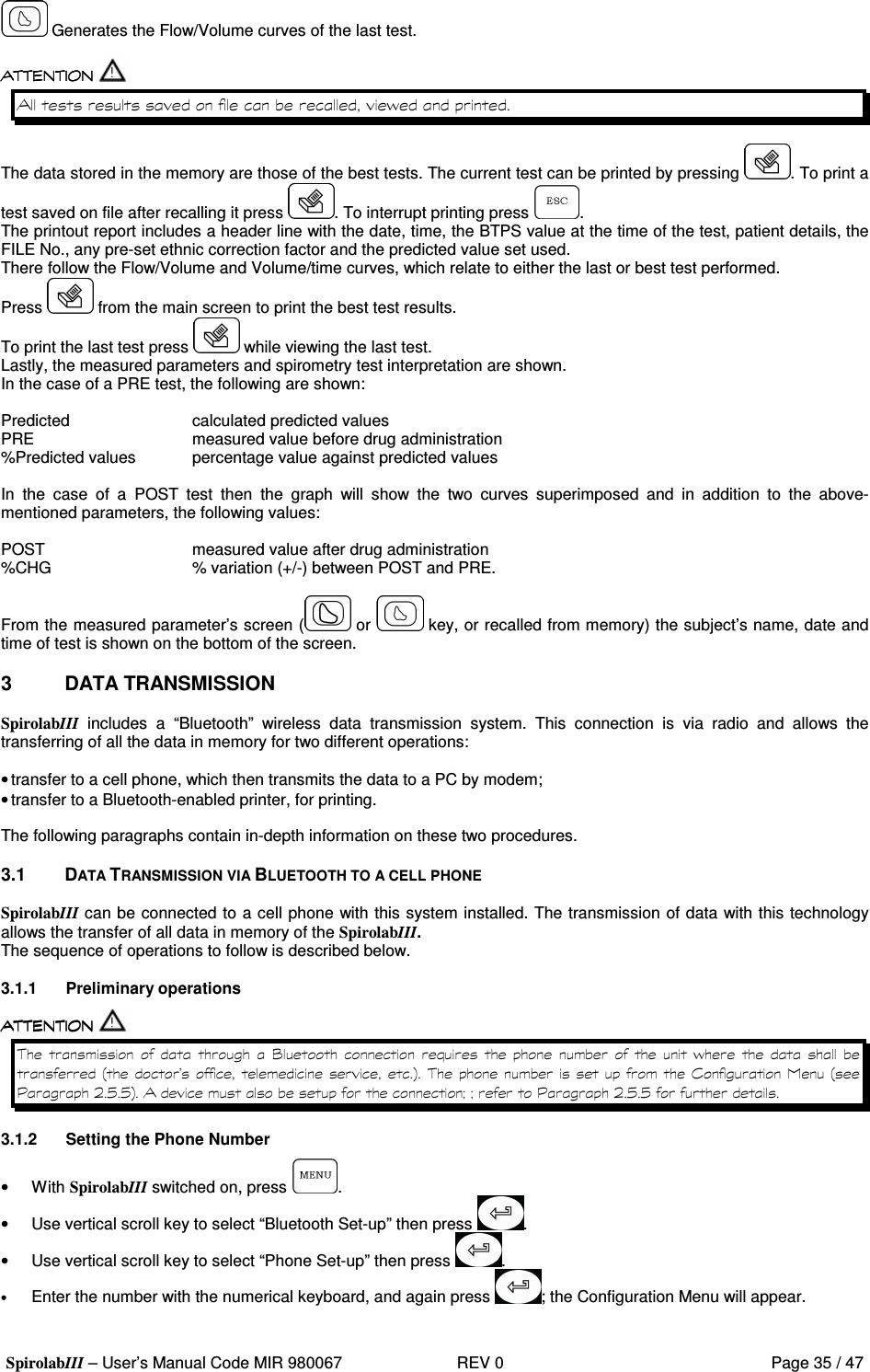  SpirolabIII – User’s Manual Code MIR 980067     REV 0          Page 35 / 47   Generates the Flow/Volume curves of the last test.   &apos;  The data stored in the memory are those of the best tests. The current test can be printed by pressing  . To print a test saved on file after recalling it press  . To interrupt printing press  . The printout report includes a header line with the date, time, the BTPS value at the time of the test, patient details, the FILE No., any pre-set ethnic correction factor and the predicted value set used. There follow the Flow/Volume and Volume/time curves, which relate to either the last or best test performed. Press   from the main screen to print the best test results. To print the last test press   while viewing the last test. Lastly, the measured parameters and spirometry test interpretation are shown. In the case of a PRE test, the following are shown:  Predicted      calculated predicted values PRE      measured value before drug administration %Predicted values  percentage value against predicted values  In  the  case  of  a  POST  test  then  the  graph  will  show  the  two  curves  superimposed  and  in  addition  to  the  above-mentioned parameters, the following values:  POST      measured value after drug administration %CHG      % variation (+/-) between POST and PRE.  From the measured parameter’s screen (  or   key, or recalled from memory) the subject’s name, date and time of test is shown on the bottom of the screen.  3  DATA TRANSMISSION  SpirolabIII  includes  a  “Bluetooth”  wireless  data  transmission  system.  This  connection  is  via  radio  and  allows  the transferring of all the data in memory for two different operations:  • transfer to a cell phone, which then transmits the data to a PC by modem; • transfer to a Bluetooth-enabled printer, for printing.  The following paragraphs contain in-depth information on these two procedures.  3.1  DATA TRANSMISSION VIA BLUETOOTH TO A CELL PHONE  SpirolabIII can be connected to a cell phone with this system installed. The transmission of data with this technology allows the transfer of all data in memory of the SpirolabIII. The sequence of operations to follow is described below.  3.1.1  Preliminary operations          ?  #      &apos;    9&quot; :   (   9= 2 E E : DD= 2 E E  3.1.2  Setting the Phone Number •  With SpirolabIII switched on, press  . •  Use vertical scroll key to select “Bluetooth Set-up” then press  . •  Use vertical scroll key to select “Phone Set-up” then press  . • Enter the number with the numerical keyboard, and again press  ; the Configuration Menu will appear. 