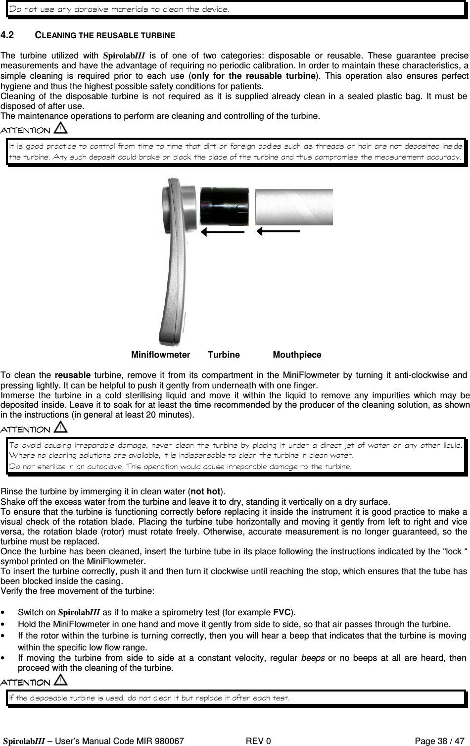  SpirolabIII – User’s Manual Code MIR 980067     REV 0          Page 38 / 47 0   4.2  CLEANING THE REUSABLE TURBINE  The  turbine  utilized  with  SpirolabIII  is  of  one  of  two  categories:  disposable  or  reusable.  These  guarantee  precise measurements and have the advantage of requiring no periodic calibration. In order to maintain these characteristics, a simple  cleaning  is  required  prior  to  each  use  (only  for  the  reusable  turbine).  This  operation  also  ensures  perfect hygiene and thus the highest possible safety conditions for patients. Cleaning  of  the  disposable  turbine  is  not  required  as it  is supplied  already clean in a sealed  plastic bag. It must  be disposed of after use. The maintenance operations to perform are cleaning and controlling of the turbine.       %%            Miniflowmeter  Turbine  Mouthpiece  To clean the reusable turbine, remove it from  its compartment in  the MiniFlowmeter by turning it anti-clockwise and pressing lightly. It can be helpful to push it gently from underneath with one finger. Immerse  the  turbine  in  a  cold  sterilising  liquid  and  move  it  within  the  liquid  to  remove  any  impurities  which  may  be deposited inside. Leave it to soak for at least the time recommended by the producer of the cleaning solution, as shown in the instructions (in general at least 20 minutes).             &gt; &apos; #&lt;  &apos; 0 *&apos;    Rinse the turbine by immerging it in clean water (not hot). Shake off the excess water from the turbine and leave it to dry, standing it vertically on a dry surface. To ensure that the turbine is functioning correctly before replacing it inside the instrument it is good practice to make a visual check of the rotation blade. Placing the turbine tube horizontally and moving it gently from left to right and vice versa, the rotation blade (rotor) must rotate freely. Otherwise, accurate measurement is no longer guaranteed, so the turbine must be replaced. Once the turbine has been cleaned, insert the turbine tube in its place following the instructions indicated by the “lock “ symbol printed on the MiniFlowmeter. To insert the turbine correctly, push it and then turn it clockwise until reaching the stop, which ensures that the tube has been blocked inside the casing. Verify the free movement of the turbine:  •  Switch on SpirolabIII as if to make a spirometry test (for example FVC). •  Hold the MiniFlowmeter in one hand and move it gently from side to side, so that air passes through the turbine. •  If the rotor within the turbine is turning correctly, then you will hear a beep that indicates that the turbine is moving within the specific low flow range. •  If  moving  the  turbine  from  side  to  side  at  a constant velocity,  regular  beeps or  no  beeps  at  all  are  heard,  then proceed with the cleaning of the turbine.  