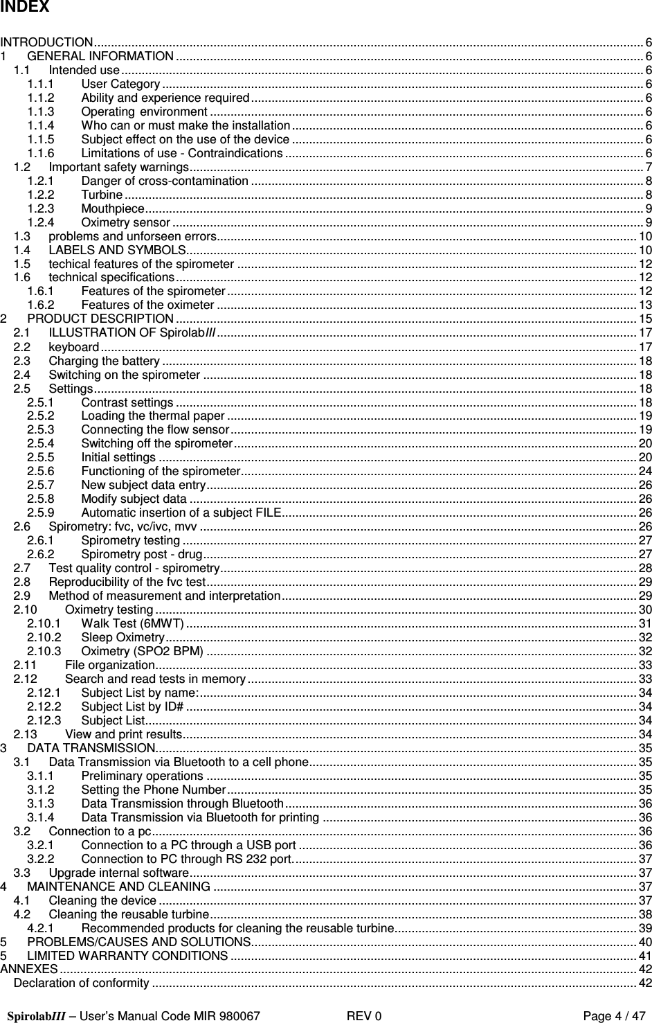  SpirolabIII – User’s Manual Code MIR 980067     REV 0          Page 4 / 47  INDEX  INTRODUCTION................................................................................................................................................................. 6 1 GENERAL INFORMATION......................................................................................................................................... 6 1.1 Intended use......................................................................................................................................................... 6 1.1.1 User Category.............................................................................................................................................6 1.1.2 Ability and experience required...................................................................................................................6 1.1.3 Operating environment ............................................................................................................................... 6 1.1.4 Who can or must make the installation....................................................................................................... 6 1.1.5 Subject effect on the use of the device ....................................................................................................... 6 1.1.6 Limitations of use - Contraindications ......................................................................................................... 6 1.2 Important safety warnings..................................................................................................................................... 7 1.2.1 Danger of cross-contamination ...................................................................................................................8 1.2.2 Turbine ........................................................................................................................................................ 8 1.2.3 Mouthpiece.................................................................................................................................................. 9 1.2.4 Oximetry sensor..........................................................................................................................................9 1.3 problems and unforseen errors...........................................................................................................................10 1.4 LABELS AND SYMBOLS.................................................................................................................................... 10 1.5 techical features of the spirometer ..................................................................................................................... 12 1.6 technical specifications.......................................................................................................................................12 1.6.1 Features of the spirometer........................................................................................................................ 12 1.6.2 Features of the oximeter ...........................................................................................................................13 2 PRODUCT DESCRIPTION .......................................................................................................................................15 2.1 ILLUSTRATION OF SpirolabIII ........................................................................................................................... 17 2.2 keyboard............................................................................................................................................................. 17 2.3 Charging the battery........................................................................................................................................... 18 2.4 Switching on the spirometer ...............................................................................................................................18 2.5 Settings............................................................................................................................................................... 18 2.5.1 Contrast settings ....................................................................................................................................... 18 2.5.2 Loading the thermal paper ........................................................................................................................ 19 2.5.3 Connecting the flow sensor.......................................................................................................................19 2.5.4 Switching off the spirometer...................................................................................................................... 20 2.5.5 Initial settings ............................................................................................................................................20 2.5.6 Functioning of the spirometer....................................................................................................................24 2.5.7 New subject data entry.............................................................................................................................. 26 2.5.8 Modify subject data ................................................................................................................................... 26 2.5.9 Automatic insertion of a subject FILE........................................................................................................26 2.6 Spirometry: fvc, vc/ivc, mvv ................................................................................................................................26 2.6.1 Spirometry testing ..................................................................................................................................... 27 2.6.2 Spirometry post - drug...............................................................................................................................27 2.7 Test quality control - spirometry..........................................................................................................................28 2.8 Reproducibility of the fvc test..............................................................................................................................29 2.9 Method of measurement and interpretation........................................................................................................ 29 2.10 Oximetry testing .............................................................................................................................................30 2.10.1 Walk Test (6MWT).................................................................................................................................... 31 2.10.2 Sleep Oximetry..........................................................................................................................................32 2.10.3 Oximetry (SPO2 BPM) ..............................................................................................................................32 2.11 File organization............................................................................................................................................. 33 2.12 Search and read tests in memory.................................................................................................................. 33 2.12.1 Subject List by name:................................................................................................................................34 2.12.2 Subject List by ID# ....................................................................................................................................34 2.12.3 Subject List................................................................................................................................................34 2.13 View and print results..................................................................................................................................... 34 3 DATA TRANSMISSION.............................................................................................................................................35 3.1 Data Transmission via Bluetooth to a cell phone................................................................................................35 3.1.1 Preliminary operations ..............................................................................................................................35 3.1.2 Setting the Phone Number........................................................................................................................ 35 3.1.3 Data Transmission through Bluetooth.......................................................................................................36 3.1.4 Data Transmission via Bluetooth for printing ............................................................................................ 36 3.2 Connection to a pc.............................................................................................................................................. 36 3.2.1 Connection to a PC through a USB port ...................................................................................................36 3.2.2 Connection to PC through RS 232 port..................................................................................................... 37 3.3 Upgrade internal software................................................................................................................................... 37 4 MAINTENANCE AND CLEANING ............................................................................................................................ 37 4.1 Cleaning the device............................................................................................................................................ 37 4.2 Cleaning the reusable turbine.............................................................................................................................38 4.2.1 Recommended products for cleaning the reusable turbine....................................................................... 39 5 PROBLEMS/CAUSES AND SOLUTIONS................................................................................................................. 40 5 LIMITED WARRANTY CONDITIONS .......................................................................................................................41 ANNEXES......................................................................................................................................................................... 42 Declaration of conformity .............................................................................................................................................. 42 