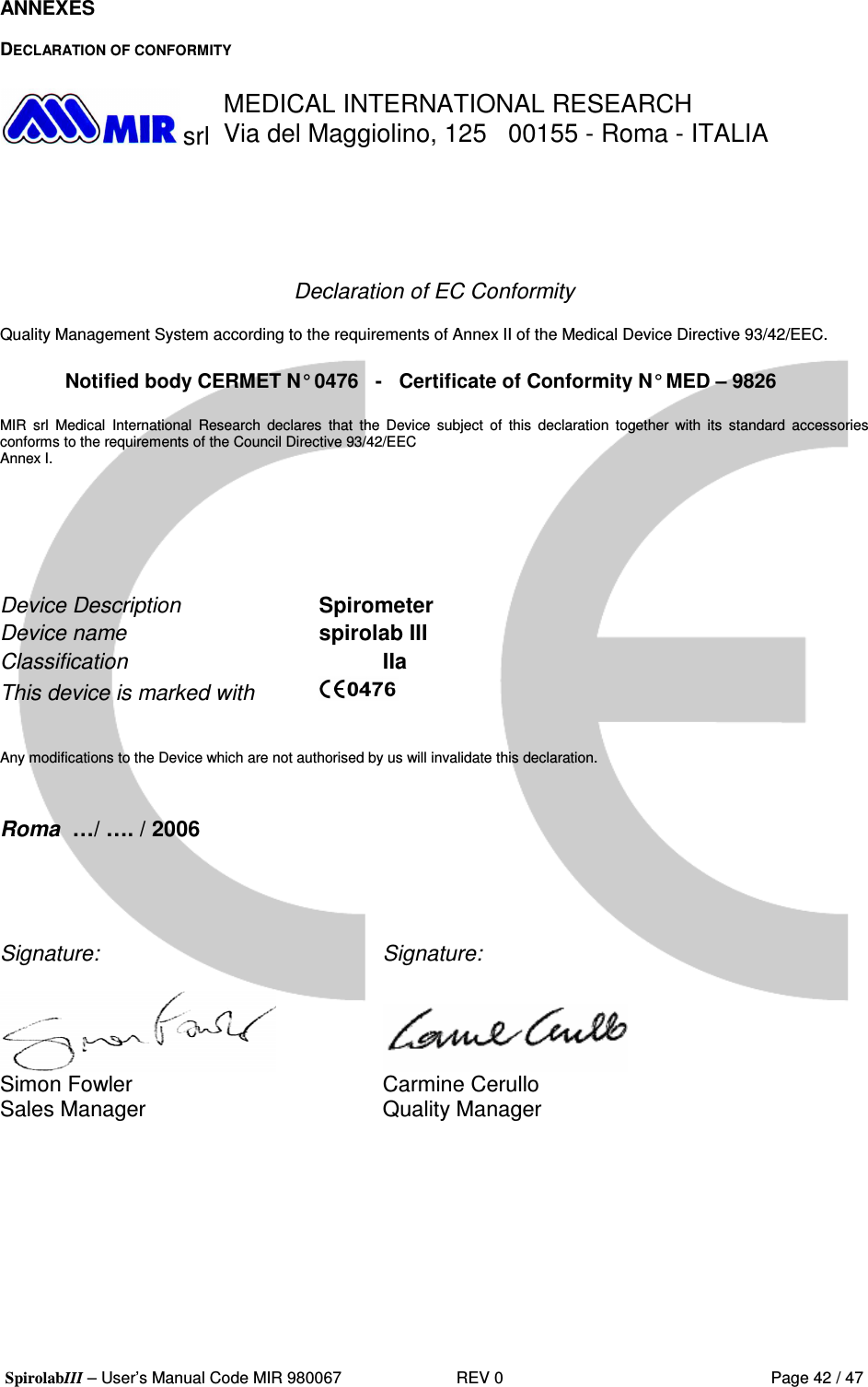  SpirolabIII – User’s Manual Code MIR 980067     REV 0          Page 42 / 47 ANNEXES  DECLARATION OF CONFORMITY   srl MEDICAL INTERNATIONAL RESEARCH Via del Maggiolino, 125   00155 - Roma - ITALIA      Declaration of EC Conformity  Quality Management System according to the requirements of Annex II of the Medical Device Directive 93/42/EEC.  Notified body CERMET N° 0476   -   Certificate of Conformity N° MED – 9826  MIR  srl  Medical  International  Research  declares  that  the  Device  subject  of  this  declaration  together  with  its  standard  accessories conforms to the requirements of the Council Directive 93/42/EEC Annex I.      Device Description   Spirometer Device name       spirolab III Classification     IIa This device is marked with      Any modifications to the Device which are not authorised by us will invalidate this declaration.   Roma  …/ …. / 2006     Signature:          Signature:       Simon Fowler        Carmine Cerullo Sales Manager        Quality Manager  
