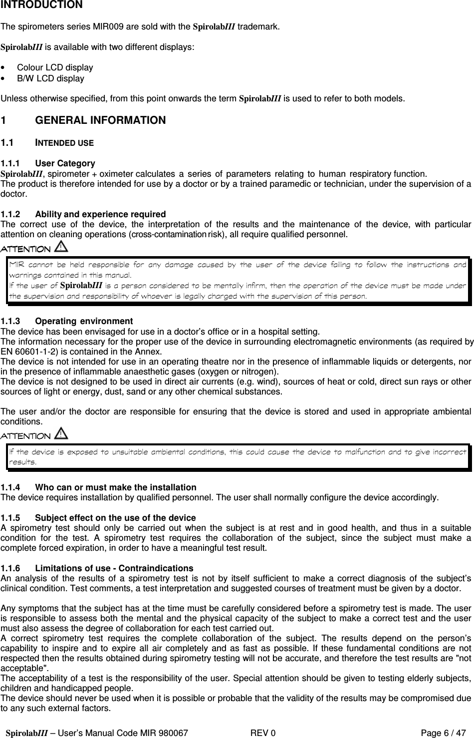  SpirolabIII – User’s Manual Code MIR 980067     REV 0          Page 6 / 47  INTRODUCTION  The spirometers series MIR009 are sold with the SpirolabIII trademark.  SpirolabIII is available with two different displays:  •  Colour LCD display •  B/W LCD display  Unless otherwise specified, from this point onwards the term SpirolabIII is used to refer to both models.  1  GENERAL INFORMATION  1.1  INTENDED USE  1.1.1  User Category SpirolabIII, spirometer + oximeter calculates a  series  of  parameters relating  to  human respiratory function. The product is therefore intended for use by a doctor or by a trained paramedic or technician, under the supervision of a doctor.  1.1.2  Ability and experience required The  correct  use  of  the  device,  the  interpretation  of  the  results  and  the  maintenance  of  the  device,  with  particular attention on cleaning operations (cross-contamination risk), all require qualified personnel.                        &apos;    &apos;   SpirolabIII     &apos;   &apos;  1.1.3  Operating environment The device has been envisaged for use in a doctor’s office or in a hospital setting. The information necessary for the proper use of the device in surrounding electromagnetic environments (as required by EN 60601-1-2) is contained in the Annex. The device is not intended for use in an operating theatre nor in the presence of inflammable liquids or detergents, nor in the presence of inflammable anaesthetic gases (oxygen or nitrogen). The device is not designed to be used in direct air currents (e.g. wind), sources of heat or cold, direct sun rays or other sources of light or energy, dust, sand or any other chemical substances.  The user and/or  the  doctor  are  responsible for ensuring  that the  device is stored  and used in  appropriate ambiental conditions.  )    1.1.4  Who can or must make the installation The device requires installation by qualified personnel. The user shall normally configure the device accordingly.  1.1.5  Subject effect on the use of the device A  spirometry  test  should  only be  carried  out  when  the  subject  is  at  rest  and  in  good  health,  and  thus  in  a  suitable condition  for  the  test.  A  spirometry  test  requires  the  collaboration  of  the  subject,  since  the  subject  must  make  a complete forced expiration, in order to have a meaningful test result.  1.1.6  Limitations of use - Contraindications An  analysis  of  the  results  of  a  spirometry  test  is  not  by itself  sufficient to  make  a correct  diagnosis  of  the subject’s clinical condition. Test comments, a test interpretation and suggested courses of treatment must be given by a doctor.  Any symptoms that the subject has at the time must be carefully considered before a spirometry test is made. The user is responsible to assess both the mental and the physical capacity of the subject to make a correct test and the user must also assess the degree of collaboration for each test carried out. A  correct  spirometry  test  requires  the  complete  collaboration  of  the  subject.  The  results  depend  on  the  person’s capability to inspire  and  to  expire all  air completely and as fast  as  possible. If these  fundamental conditions are not respected then the results obtained during spirometry testing will not be accurate, and therefore the test results are &quot;not acceptable&quot;. The acceptability of a test is the responsibility of the user. Special attention should be given to testing elderly subjects, children and handicapped people. The device should never be used when it is possible or probable that the validity of the results may be compromised due to any such external factors. 