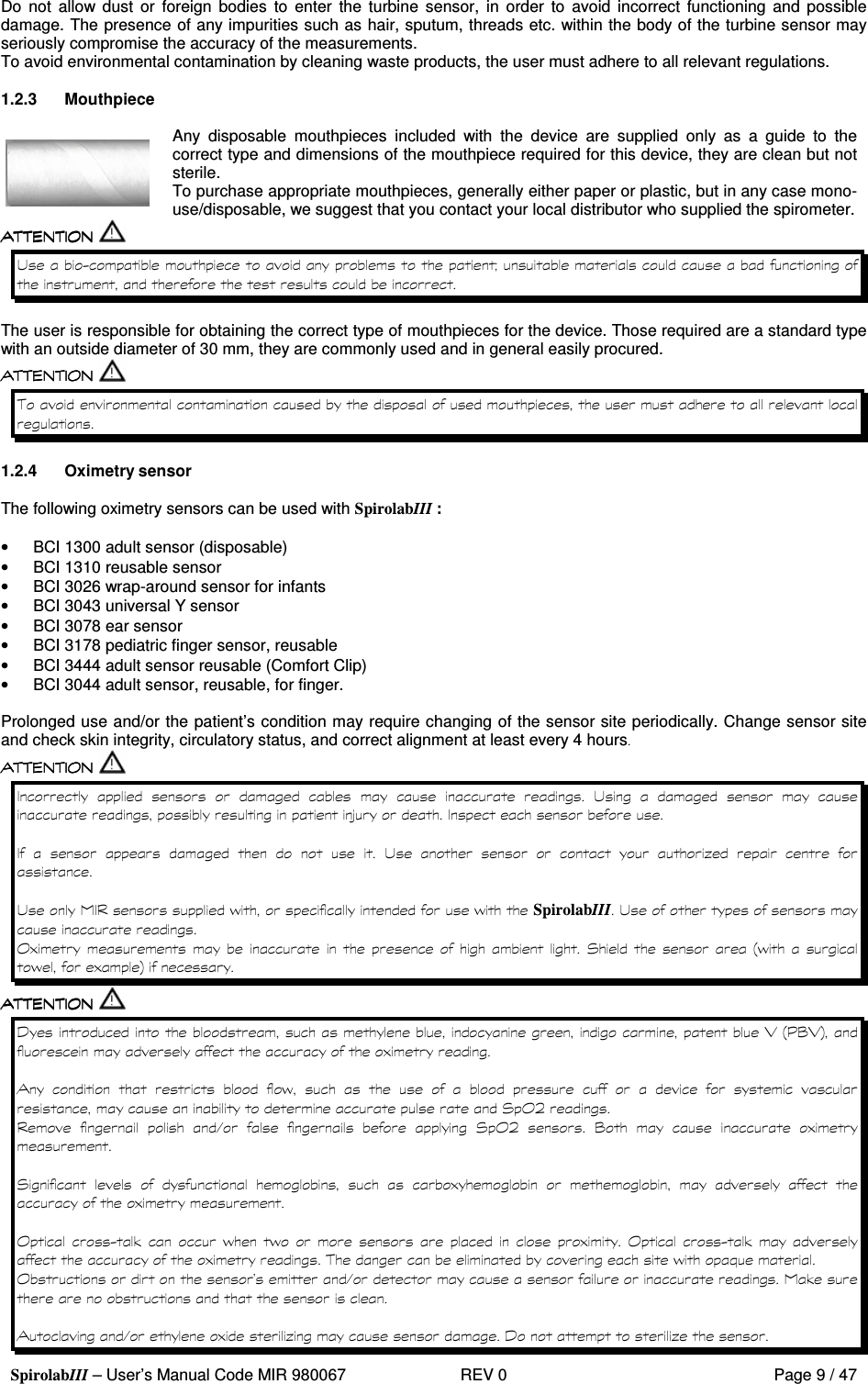  SpirolabIII – User’s Manual Code MIR 980067     REV 0          Page 9 / 47 Do  not  allow dust  or  foreign  bodies  to  enter  the  turbine  sensor,  in  order  to  avoid  incorrect  functioning  and  possible damage. The presence of any impurities such as hair, sputum, threads etc. within the body of the turbine sensor may seriously compromise the accuracy of the measurements. To avoid environmental contamination by cleaning waste products, the user must adhere to all relevant regulations.  1.2.3  Mouthpiece   Any  disposable  mouthpieces  included  with  the  device  are  supplied  only  as  a  guide  to  the correct type and dimensions of the mouthpiece required for this device, they are clean but not sterile. To purchase appropriate mouthpieces, generally either paper or plastic, but in any case mono-use/disposable, we suggest that you contact your local distributor who supplied the spirometer.  ! 6   D    The user is responsible for obtaining the correct type of mouthpieces for the device. Those required are a standard type with an outside diameter of 30 mm, they are commonly used and in general easily procured.        1.2.4  Oximetry sensor  The following oximetry sensors can be used with SpirolabIII :  •  BCI 1300 adult sensor (disposable) •  BCI 1310 reusable sensor •  BCI 3026 wrap-around sensor for infants •  BCI 3043 universal Y sensor •  BCI 3078 ear sensor •  BCI 3178 pediatric finger sensor, reusable •  BCI 3444 adult sensor reusable (Comfort Clip) •  BCI 3044 adult sensor, reusable, for finger.  Prolonged use and/or the patient’s condition may require changing of the sensor site periodically. Change sensor site and check skin integrity, circulatory status, and correct alignment at least every 4 hours               !            &gt;            !       *   !   &apos; &apos; SpirolabIII!   )              3   9&apos;    &apos; ) : 0      ; 9=? ; : )       &apos;                   3 2       &amp;       3 2   ?      )   3           )            )    6%   &apos;  &apos;          )   6%   )     &apos; # &quot; &amp;   % &amp;)*    0  *