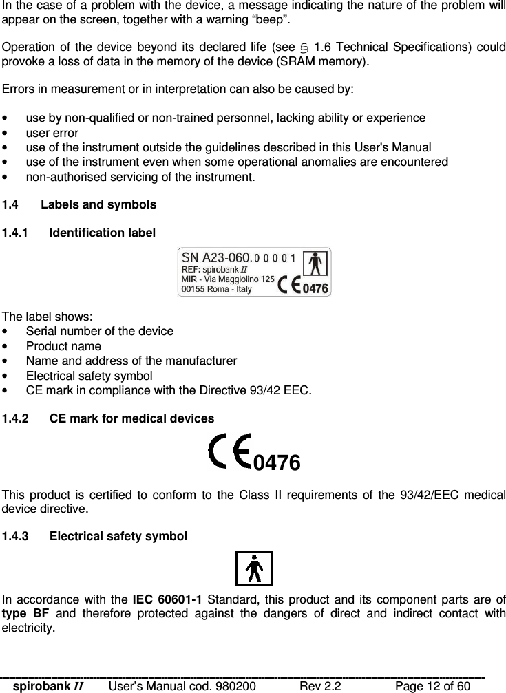 spirobank II   User’s Manual cod. 980200  Rev 2.2    Page 12 of 60  In the case of a problem with the device, a message indicating the nature of the problem will appear on the screen, together with a warning “beep”.  Operation of the device  beyond its declared life (see B  1.6  Technical Specifications) could provoke a loss of data in the memory of the device (SRAM memory).  Errors in measurement or in interpretation can also be caused by:  •  use by non-qualified or non-trained personnel, lacking ability or experience •  user error •  use of the instrument outside the guidelines described in this User&apos;s Manual •  use of the instrument even when some operational anomalies are encountered •  non-authorised servicing of the instrument.  1.4  Labels and symbols  1.4.1  Identification label   The label shows: •  Serial number of the device •  Product name •  Name and address of the manufacturer •  Electrical safety symbol •  CE mark in compliance with the Directive 93/42 EEC.  1.4.2  CE mark for medical devices 0476 This product  is  certified  to  conform  to  the Class  II  requirements of  the  93/42/EEC medical device directive.  1.4.3  Electrical safety symbol  In accordance with the IEC  60601-1  Standard, this product  and its  component parts are  of type  BF  and  therefore  protected  against  the  dangers  of  direct  and  indirect  contact  with electricity.  