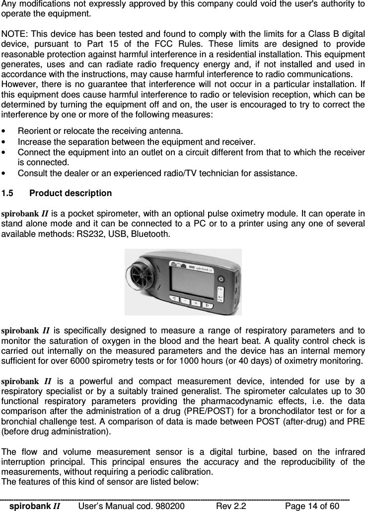 spirobank II   User’s Manual cod. 980200  Rev 2.2    Page 14 of 60 Any modifications not expressly approved by this company could void the user&apos;s authority to operate the equipment.  NOTE: This device has been tested and found to comply with the limits for a Class B digital device,  pursuant  to  Part  15  of  the  FCC  Rules.  These  limits  are  designed  to  provide reasonable protection against harmful interference in a residential installation. This equipment generates,  uses  and  can  radiate  radio  frequency  energy  and,  if  not  installed  and  used  in accordance with the instructions, may cause harmful interference to radio communications. However, there is no guarantee that interference will not occur in a particular installation. If this equipment does cause harmful interference to radio or television reception, which can be determined by turning the equipment off and on, the user is encouraged to try to correct the interference by one or more of the following measures: •  Reorient or relocate the receiving antenna. •  Increase the separation between the equipment and receiver. •  Connect the equipment into an outlet on a circuit different from that to which the receiver is connected. •  Consult the dealer or an experienced radio/TV technician for assistance.  1.5  Product description  spirobank II is a pocket spirometer, with an optional pulse oximetry module. It can operate in stand alone mode and it can be connected to a PC or to a printer using any one of several available methods: RS232, USB, Bluetooth.     spirobank  II  is  specifically  designed  to  measure  a  range  of  respiratory  parameters  and  to monitor the saturation of oxygen in the blood and the heart beat. A  quality control check is carried out  internally on  the  measured parameters  and  the  device has  an internal  memory sufficient for over 6000 spirometry tests or for 1000 hours (or 40 days) of oximetry monitoring.  spirobank  II is  a  powerful  and  compact  measurement  device,  intended  for  use  by  a respiratory specialist or by a  suitably trained generalist. The spirometer calculates up to 30 functional  respiratory  parameters  providing  the  pharmacodynamic  effects,  i.e.  the  data comparison after the administration of a drug (PRE/POST) for a bronchodilator test or for a bronchial challenge test. A comparison of data is made between POST (after-drug) and PRE (before drug administration).  The  flow  and  volume  measurement  sensor  is  a  digital  turbine,  based  on  the  infrared interruption  principal.  This  principal  ensures  the  accuracy  and  the  reproducibility  of  the measurements, without requiring a periodic calibration.  The features of this kind of sensor are listed below: 