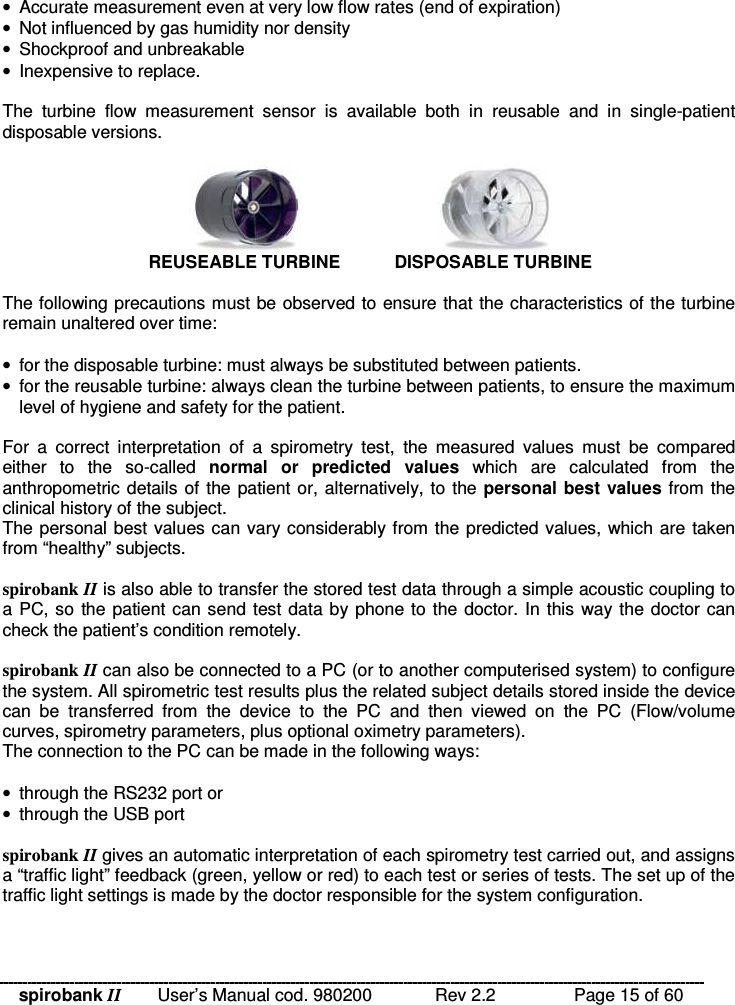 spirobank II   User’s Manual cod. 980200  Rev 2.2    Page 15 of 60  •  Accurate measurement even at very low flow rates (end of expiration) •  Not influenced by gas humidity nor density •  Shockproof and unbreakable •  Inexpensive to replace.  The  turbine  flow  measurement  sensor  is  available  both  in  reusable  and  in  single-patient disposable versions.   REUSEABLE TURBINE   DISPOSABLE TURBINE  The following precautions must be observed to ensure that the characteristics of the turbine remain unaltered over time:  •  for the disposable turbine: must always be substituted between patients. •  for the reusable turbine: always clean the turbine between patients, to ensure the maximum level of hygiene and safety for the patient.  For  a  correct  interpretation  of  a  spirometry  test,  the  measured  values  must  be  compared either  to  the  so-called  normal  or  predicted  values  which  are  calculated  from  the anthropometric details of the patient or, alternatively, to the personal best  values from the clinical history of the subject. The personal best values can vary considerably from the predicted values, which are taken from “healthy” subjects.  spirobank II is also able to transfer the stored test data through a simple acoustic coupling to a PC, so the patient can send test data by phone to the doctor. In this way the doctor can check the patient’s condition remotely.  spirobank II can also be connected to a PC (or to another computerised system) to configure the system. All spirometric test results plus the related subject details stored inside the device can  be  transferred  from  the  device  to  the  PC  and  then  viewed  on  the  PC  (Flow/volume curves, spirometry parameters, plus optional oximetry parameters). The connection to the PC can be made in the following ways:  •  through the RS232 port or •  through the USB port  spirobank II gives an automatic interpretation of each spirometry test carried out, and assigns a “traffic light” feedback (green, yellow or red) to each test or series of tests. The set up of the traffic light settings is made by the doctor responsible for the system configuration.  
