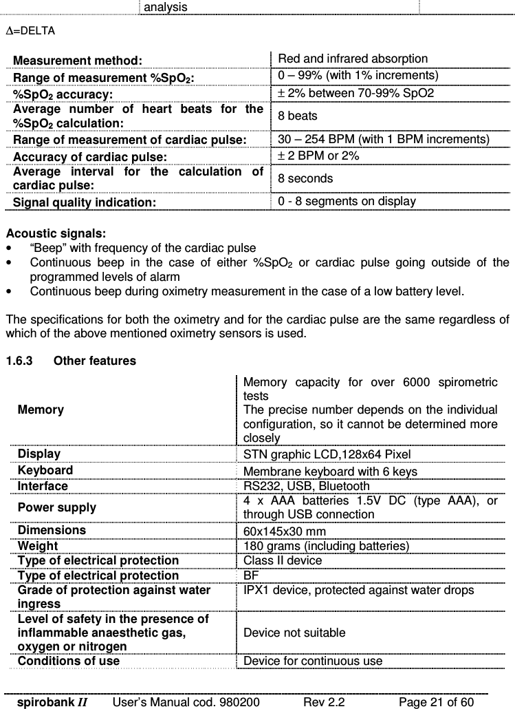 spirobank II   User’s Manual cod. 980200  Rev 2.2    Page 21 of 60 analysis ∆=DELTA  Measurement method:  Red and infrared absorption Range of measurement %SpO2:  0 – 99% (with 1% increments) %SpO2 accuracy:  ± 2% between 70-99% SpO2 Average  number  of  heart  beats  for  the %SpO2 calculation:  8 beats Range of measurement of cardiac pulse:  30 – 254 BPM (with 1 BPM increments) Accuracy of cardiac pulse:  ± 2 BPM or 2% Average  interval  for  the  calculation  of cardiac pulse:  8 seconds Signal quality indication:  0 - 8 segments on display  Acoustic signals: •  “Beep” with frequency of the cardiac pulse •  Continuous  beep  in  the  case  of  either  %SpO2  or  cardiac  pulse  going  outside  of  the programmed levels of alarm •  Continuous beep during oximetry measurement in the case of a low battery level.  The specifications for both the oximetry and for the cardiac pulse are the same regardless of which of the above mentioned oximetry sensors is used.  1.6.3  Other features Memory Memory  capacity  for  over  6000  spirometric tests The precise number depends on the individual configuration, so it cannot be determined more closely Display  STN graphic LCD,128x64 Pixel Keyboard  Membrane keyboard with 6 keys Interface  RS232, USB, Bluetooth Power supply  4  x  AAA  batteries  1.5V  DC  (type  AAA),  or through USB connection Dimensions  60x145x30 mm Weight  180 grams (including batteries) Type of electrical protection  Class II device Type of electrical protection  BF Grade of protection against water ingress IPX1 device, protected against water drops Level of safety in the presence of inflammable anaesthetic gas, oxygen or nitrogen Device not suitable Conditions of use  Device for continuous use 