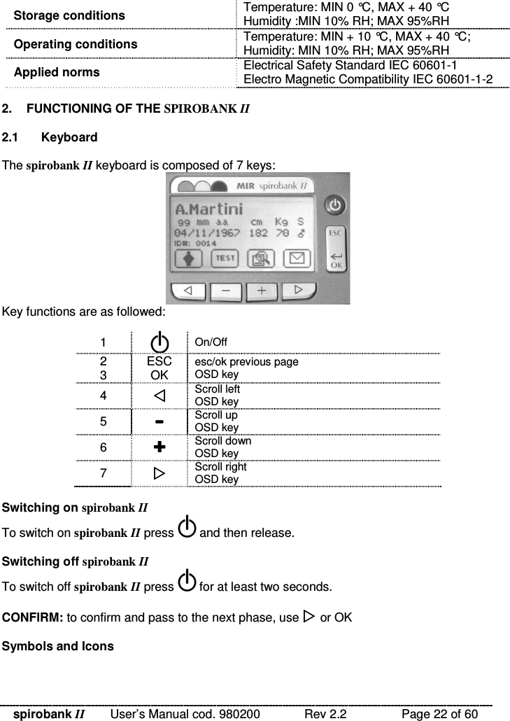 spirobank II   User’s Manual cod. 980200  Rev 2.2    Page 22 of 60 Storage conditions  Temperature: MIN 0 °C, MAX + 40 °C Humidity :MIN 10% RH; MAX 95%RH Operating conditions  Temperature: MIN + 10 °C, MAX + 40 °C;  Humidity: MIN 10% RH; MAX 95%RH Applied norms  Electrical Safety Standard IEC 60601-1 Electro Magnetic Compatibility IEC 60601-1-2  2.  FUNCTIONING OF THE SPIROBANK II  2.1  Keyboard  The spirobank II keyboard is composed of 7 keys:  Key functions are as followed:  1   On/Off 2 3  ESC OK esc/ok previous page OSD key 4   Scroll left OSD key 5   Scroll up OSD key 6   Scroll down OSD key 7   Scroll right OSD key  Switching on spirobank II To switch on spirobank II press   and then release.  Switching off spirobank II To switch off spirobank II press   for at least two seconds.  CONFIRM: to confirm and pass to the next phase, use  or OK  Symbols and Icons  
