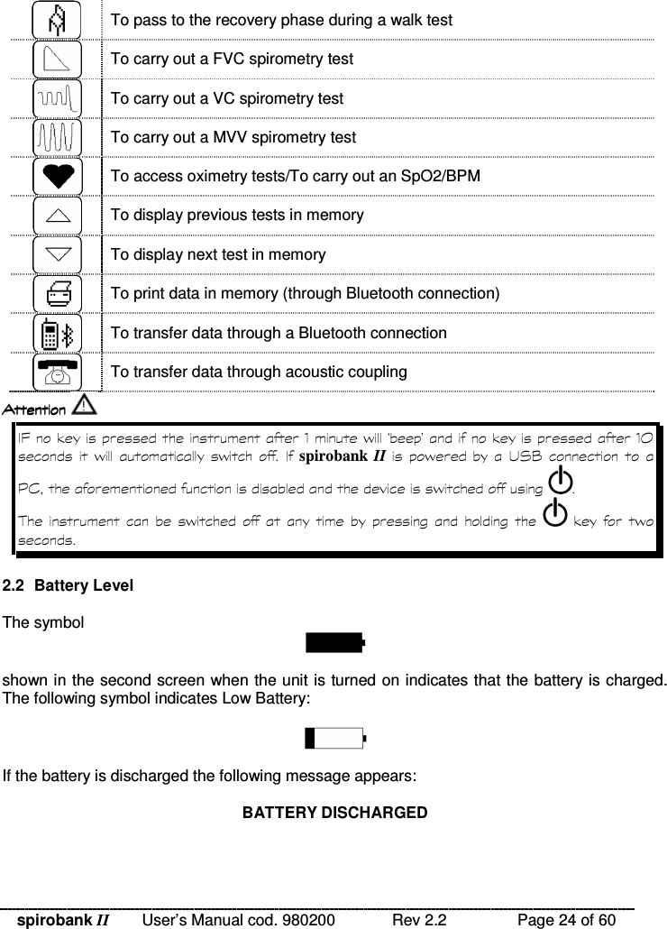 spirobank II   User’s Manual cod. 980200  Rev 2.2    Page 24 of 60  To pass to the recovery phase during a walk test  To carry out a FVC spirometry test  To carry out a VC spirometry test  To carry out a MVV spirometry test  To access oximetry tests/To carry out an SpO2/BPM  To display previous tests in memory  To display next test in memory  To print data in memory (through Bluetooth connection)  To transfer data through a Bluetooth connection  To transfer data through acoustic coupling      A&quot;-% D&quot;-,   %   %    spirobank II  %   * =  8 &amp; %  !    %            &quot;  %  2.2  Battery Level  The symbol   shown in the second screen when the unit is turned on indicates that the battery is charged. The following symbol indicates Low Battery:    If the battery is discharged the following message appears:   BATTERY DISCHARGED  
