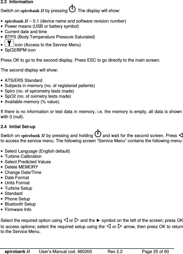 spirobank II   User’s Manual cod. 980200  Rev 2.2    Page 25 of 60 2.3  Information Switch on spirobank II by pressing  . The display will show:  • spirobank II – 0.1 (device name and software revision number) •  Power means (USB or battery symbol) •  Current date and time •  BTPS (Body Temperature Pressure Saturated) •   icon (Access to the Service Menu) •  SpO2/BPM icon  Press OK to go to the second display. Press ESC to go directly to the main screen.  The second display will show:  •  ATS/ERS Standard  •  Subjects in memory (no. of registered patients) •  Spiro (no. of spirometry tests made) •  SpO2 (no. of oximetry tests made) •  Available memory (% value).  If there is no information or test data in memory, i.e. the memory is empty, all data is shown with 0 (null).  2.4  Initial Set-up Switch on spirobank II by pressing and holding   and wait for the second screen. Press  to access the service menu. The following screen “Service Menu” contains the following menu:  •  Select Language (English default) •  Turbine Calibration •  Select Predicted Values •  Delete MEMORY •  Change Date/Time •  Date Format •  Units Format •  Turbine Setup •  Standard •  Phone Setup •  Bluetooth Setup •  Firmware Info  Select the required option using  or  and the  symbol on the left of the screen; press OK to access options; select the required setup using the  or  arrow, then press OK to return to the Service Menu.  