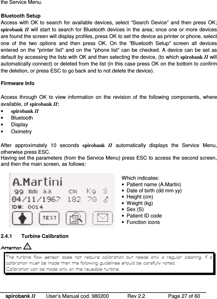 spirobank II   User’s Manual cod. 980200  Rev 2.2    Page 27 of 60 the Service Menu.  Bluetooth Setup Access with OK to search for available devices, select “Search Device” and then press OK; spirobank II will start to search for Bluetooth devices in the area; once one or more devices are found the screen will display profiles, press OK to set the device as printer or phone, select one  of  the  two  options  and  then  press  OK.  On  the  “Bluetooth  Setup”  screen  all  devices entered on the “printer list” and on the “phone list” can be checked. A device can be set as default by accessing the lists with OK and then selecting the device, (to which spirobank II will automatically connect) or deleted from the list (in this case press OK on the bottom to confirm the deletion, or press ESC to go back and to not delete the device).  Firmware Info  Access through  OK  to view information  on  the  revision of  the following  components,  where available, of spirobank II: • spirobank II •  Bluetooth •  Display •  Oximetry  After  approximately  10  seconds  spirobank  II automatically  displays  the  Service  Menu, otherwise press ESC. Having set the parameters (from the Service Menu) press ESC to access the second screen, and then the main screen, as follows:   Which indicates: •  Patient name (A.Martin) •  Date of birth (dd mm yy) •  Height (cm) •  Weight (kg) •  Sex (S) •  Patient ID code •  Function icons  2.4.1  Turbine Calibration      !  %              % &amp;  
