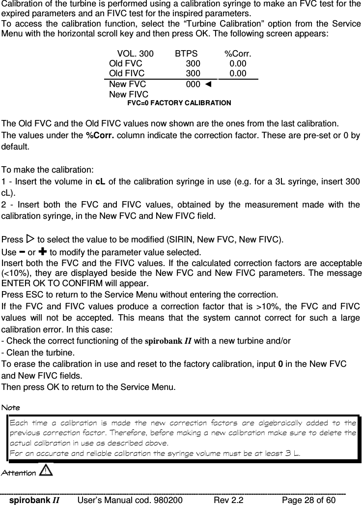 spirobank II   User’s Manual cod. 980200  Rev 2.2    Page 28 of 60 Calibration of the turbine is performed using a calibration syringe to make an FVC test for the expired parameters and an FIVC test for the inspired parameters. To  access  the  calibration  function,  select  the  “Turbine  Calibration”  option  from  the Service Menu with the horizontal scroll key and then press OK. The following screen appears:  VOL. 300   BTPS    %Corr. Old FVC  300    0.00 Old FIVC  300    0.00 New FVC  000    New FIVC       FVC=0 FACTORY CALIBRATION  The Old FVC and the Old FIVC values now shown are the ones from the last calibration. The values under the %Corr. column indicate the correction factor. These are pre-set or 0 by default.  To make the calibration: 1 - Insert the volume in cL of the calibration syringe in use (e.g. for a 3L syringe, insert 300 cL). 2  -  Insert  both  the  FVC  and  FIVC  values,  obtained  by  the  measurement  made  with  the calibration syringe, in the New FVC and New FIVC field.  Press  to select the value to be modified (SIRIN, New FVC, New FIVC).  Use  or  to modify the parameter value selected. Insert both the FVC and the FIVC values. If the calculated correction factors are acceptable (&lt;10%), they are displayed beside the New FVC and New FIVC parameters. The message ENTER OK TO CONFIRM will appear. Press ESC to return to the Service Menu without entering the correction. If the FVC  and  FIVC  values  produce  a  correction factor  that  is  &gt;10%,  the  FVC  and FIVC values  will  not  be  accepted.  This  means  that  the  system  cannot  correct  for  such  a  large calibration error. In this case: - Check the correct functioning of the spirobank II with a new turbine and/or - Clean the turbine. To erase the calibration in use and reset to the factory calibration, input 0 in the New FVC and New FIVC fields. Then press OK to return to the Service Menu.  $ $ $ $  &apos;        %        !&quot;% &quot;A2 4     