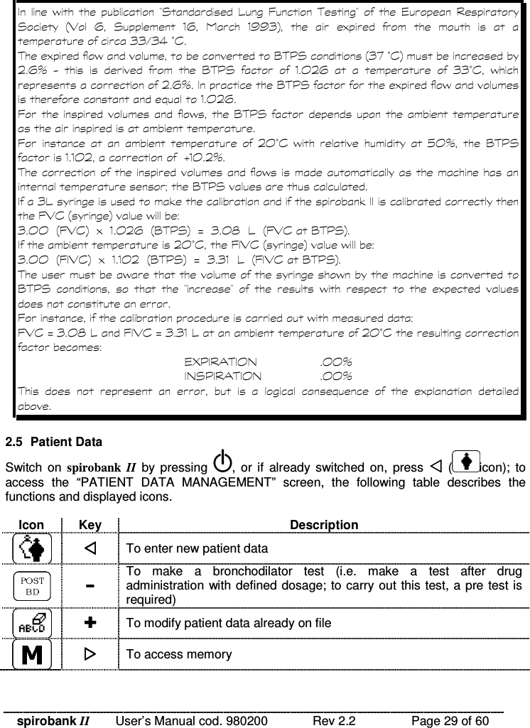 spirobank II   User’s Manual cod. 980200  Rev 2.2    Page 29 of 60   %    E*  4  A !E   &apos;  *  ;5  +  *  -+   -1 1 2 &lt;   )      2 2 #2 3 F&amp; !)% = !8 * ;2 7F&amp; &lt;/ + G  .      = !8 *    -, / +      2 2 F&amp;  % / + G = !8 * )% -, /+ A% = !8 * A       /, F&amp;  %     H , G   = !8 * --, / I-, / G !% 9= !8 * 2 4&quot;&quot;A5 &amp; ;&lt;% 2 , , ;A5 &amp; &lt;)-, / + ;= !8 * &lt;J2 , K 4;A5 &amp; = !8 * &lt;/, F&amp; A5 &amp; ;&lt;% 2 , , ;A5 &amp; &lt;)--, / ;= !8 * &lt;J2 2 -4;A5 &amp; = !8 * &lt;!% % = !8 *      EE    %     ) A% A5 &amp; J2 , K 4A5 &amp; J2 2 -4/ , F&amp; &apos; L 8  !( $   , , G $ * 8  !( $   , , G !             )  2.5  Patient Data Switch on  spirobank  II  by  pressing  , or if  already  switched  on,  press    ( icon);  to access  the  “PATIENT  DATA  MANAGEMENT”  screen,  the  following  table  describes  the functions and displayed icons.  Icon  Key  Description   To enter new patient data   To  make  a  bronchodilator  test  (i.e.  make  a  test  after  drug administration with defined dosage; to carry out this test, a pre test is required)   To modify patient data already on file   To access memory  