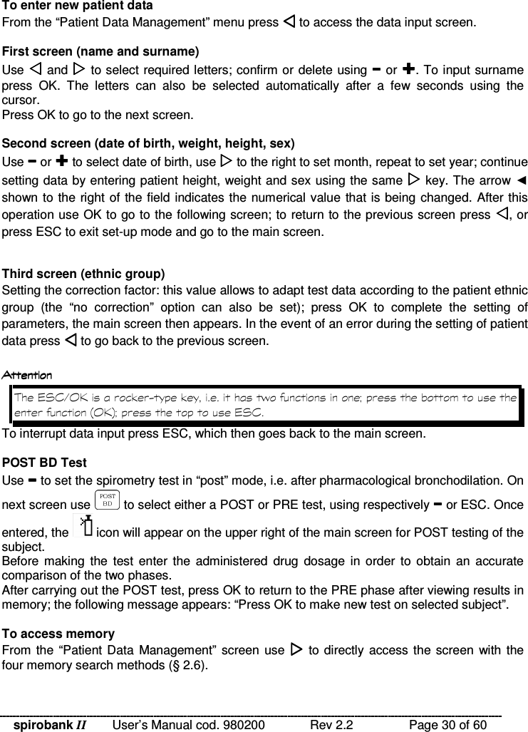 spirobank II   User’s Manual cod. 980200  Rev 2.2    Page 30 of 60 To enter new patient data From the “Patient Data Management” menu press  to access the data input screen.  First screen (name and surname) Use  and  to select required letters; confirm or delete using  or . To input surname press  OK.  The  letters  can  also  be  selected  automatically  after  a  few  seconds  using  the cursor. Press OK to go to the next screen.  Second screen (date of birth, weight, height, sex) Use  or  to select date of birth, use  to the right to set month, repeat to set year; continue setting data by entering patient height, weight and sex using the same  key. The arrow  shown to the right of the field indicates the numerical value that is being changed. After this operation use OK to go to the following screen; to return to the previous screen press , or press ESC to exit set-up mode and go to the main screen.  Third screen (ethnic group) Setting the correction factor: this value allows to adapt test data according to the patient ethnic group  (the  “no  correction”  option  can  also  be  set);  press  OK  to  complete  the  setting  of parameters, the main screen then appears. In the event of an error during the setting of patient data press  to go back to the previous screen.     !&apos; * &amp; #( C &quot;.&quot;% 9;( C &lt;9&apos; * &amp; To interrupt data input press ESC, which then goes back to the main screen.  POST BD Test Use  to set the spirometry test in “post” mode, i.e. after pharmacological bronchodilation. On next screen use   to select either a POST or PRE test, using respectively  or ESC. Once entered, the   icon will appear on the upper right of the main screen for POST testing of the subject. Before making  the  test  enter the  administered  drug  dosage  in order to  obtain  an  accurate comparison of the two phases. After carrying out the POST test, press OK to return to the PRE phase after viewing results in memory; the following message appears: “Press OK to make new test on selected subject”.  To access memory From the  “Patient Data Management” screen use   to directly access the screen  with the four memory search methods (§ 2.6).  