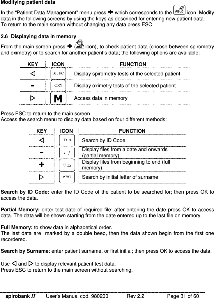 spirobank II   User’s Manual cod. 980200  Rev 2.2    Page 31 of 60 Modifying patient data In the “Patient Data Management” menu press  which corresponds to the   icon. Modify data in the following screens by using the keys as described for entering new patient data. To return to the main screen without changing any data press ESC.  2.6  Displaying data in memory From the main screen press  (  icon), to check patient data (choose between spirometry and oximetry) or to search for another patient’s data; the following options are available:  KEY  ICON  FUNCTION   Display spirometry tests of the selected patient   Display oximetry tests of the selected patient   Access data in memory  Press ESC to return to the main screen. Access the search menu to display data based on four different methods:  KEY  ICON  FUNCTION   Search by ID Code   Display files from a date and onwards (partial memory)   Display files from beginning to end (full memory)   Search by initial letter of surname  Search by ID Code:  enter the ID Code of the patient to be searched for; then press OK to access the data.  Partial Memory: enter test date of required file; after entering the date press OK to access data. The data will be shown starting from the date entered up to the last file on memory.  Full Memory: to show data in alphabetical order. The last data are  marked by a double beep, then the data shown begin from the first one  recordered.  Search by Surname: enter patient surname, or first initial; then press OK to access the data.  Use  and  to display relevant patient test data. Press ESC to return to the main screen without searching. 