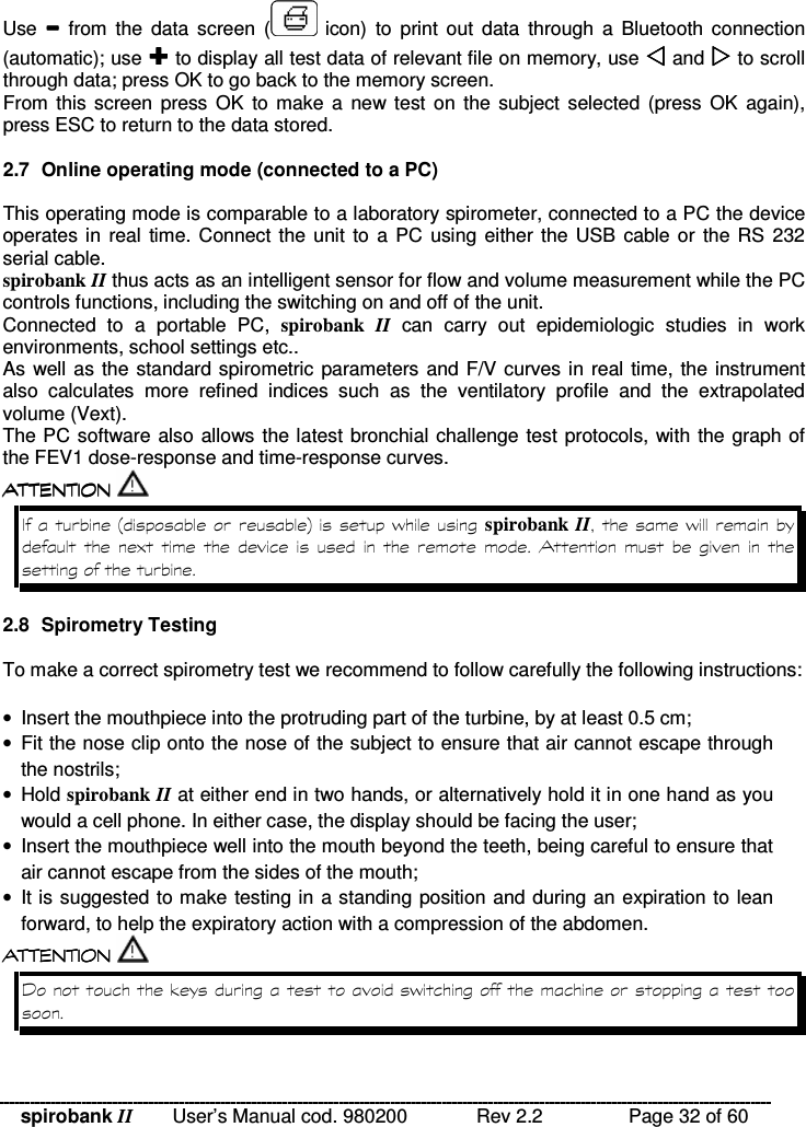 spirobank II   User’s Manual cod. 980200  Rev 2.2    Page 32 of 60 Use    from  the  data  screen  (   icon)  to  print out  data  through  a  Bluetooth  connection (automatic); use  to display all test data of relevant file on memory, use  and  to scroll through data; press OK to go back to the memory screen. From this screen press  OK  to  make a  new test on  the subject selected (press  OK  again), press ESC to return to the data stored.  2.7  Online operating mode (connected to a PC)  This operating mode is comparable to a laboratory spirometer, connected to a PC the device operates in real time. Connect the unit to a PC  using  either the USB cable or  the RS 232 serial cable. spirobank II thus acts as an intelligent sensor for flow and volume measurement while the PC controls functions, including the switching on and off of the unit. Connected  to  a  portable  PC,  spirobank  II  can  carry  out  epidemiologic  studies  in  work environments, school settings etc.. As well as the standard spirometric parameters and F/V curves in real time, the instrument also  calculates  more  refined  indices  such  as  the  ventilatory  profile  and  the  extrapolated volume (Vext). The PC software also allows the latest bronchial challenge test protocols, with the graph of the FEV1 dose-response and time-response curves.  !!&apos; $ !( $ !!&apos; $ !( $ !!&apos; $ !( $ !!&apos; $ !( $  ;&lt;% spirobank II%   )                 2.8  Spirometry Testing  To make a correct spirometry test we recommend to follow carefully the following instructions:  •  Insert the mouthpiece into the protruding part of the turbine, by at least 0.5 cm; •  Fit the nose clip onto the nose of the subject to ensure that air cannot escape through the nostrils; •  Hold spirobank II at either end in two hands, or alternatively hold it in one hand as you would a cell phone. In either case, the display should be facing the user; •  Insert the mouthpiece well into the mouth beyond the teeth, being careful to ensure that air cannot escape from the sides of the mouth; •  It is suggested to make testing in a standing position and during an expiration to lean forward, to help the expiratory action with a compression of the abdomen.  !!&apos; $ !( $ !!&apos; $ !( $ !!&apos; $ !( $ !!&apos; $ !( $   0 &quot;%  