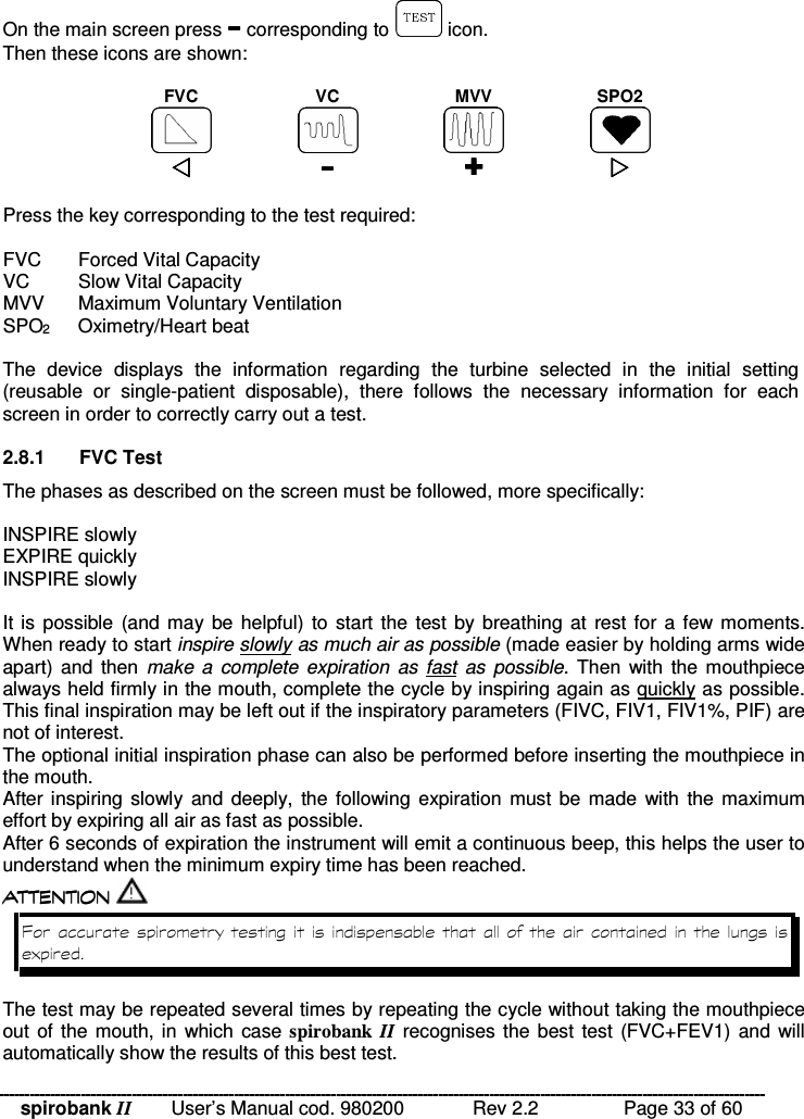spirobank II   User’s Manual cod. 980200  Rev 2.2    Page 33 of 60 On the main screen press  corresponding to   icon. Then these icons are shown:  FVC  VC  MVV  SPO2             Press the key corresponding to the test required:  FVC  Forced Vital Capacity VC  Slow Vital Capacity MVV  Maximum Voluntary Ventilation SPO2  Oximetry/Heart beat  The  device  displays  the  information  regarding  the  turbine  selected  in  the  initial  setting (reusable  or  single-patient  disposable),  there  follows  the  necessary  information  for  each screen in order to correctly carry out a test.  2.8.1  FVC Test The phases as described on the screen must be followed, more specifically:  INSPIRE slowly EXPIRE quickly INSPIRE slowly  It is  possible (and may be helpful) to start the  test by breathing at  rest for a few moments. When ready to start inspire slowly as much air as possible (made easier by holding arms wide apart) and  then make  a  complete  expiration  as  fast  as possible.  Then  with  the mouthpiece always held firmly in the mouth, complete the cycle by inspiring again as quickly as possible. This final inspiration may be left out if the inspiratory parameters (FIVC, FIV1, FIV1%, PIF) are not of interest. The optional initial inspiration phase can also be performed before inserting the mouthpiece in the mouth. After inspiring  slowly and  deeply, the  following expiration  must be made  with  the maximum effort by expiring all air as fast as possible. After 6 seconds of expiration the instrument will emit a continuous beep, this helps the user to understand when the minimum expiry time has been reached.  !!&apos; $ !( $  !!&apos; $ !( $  !!&apos; $ !( $  !!&apos; $ !( $   A  ) The test may be repeated several times by repeating the cycle without taking the mouthpiece out of the  mouth, in  which case spirobank  II recognises the best test  (FVC+FEV1) and will automatically show the results of this best test. 