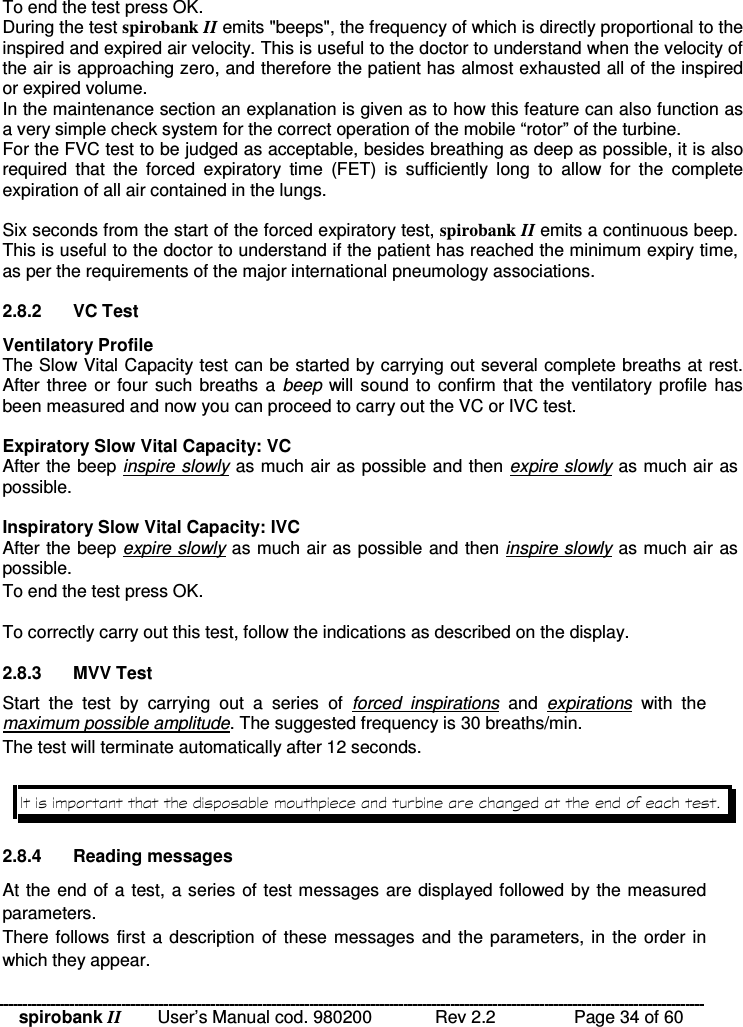 spirobank II   User’s Manual cod. 980200  Rev 2.2    Page 34 of 60 To end the test press OK. During the test spirobank II emits &quot;beeps&quot;, the frequency of which is directly proportional to the inspired and expired air velocity. This is useful to the doctor to understand when the velocity of the air is approaching zero, and therefore the patient has almost exhausted all of the inspired or expired volume. In the maintenance section an explanation is given as to how this feature can also function as a very simple check system for the correct operation of the mobile “rotor” of the turbine. For the FVC test to be judged as acceptable, besides breathing as deep as possible, it is also required  that  the  forced  expiratory  time  (FET)  is  sufficiently  long  to  allow  for  the  complete expiration of all air contained in the lungs.  Six seconds from the start of the forced expiratory test, spirobank II emits a continuous beep. This is useful to the doctor to understand if the patient has reached the minimum expiry time, as per the requirements of the major international pneumology associations.  2.8.2  VC Test Ventilatory Profile The Slow Vital Capacity test can be started by carrying out several complete breaths at rest. After three or four such breaths a beep will sound to confirm that the  ventilatory profile has been measured and now you can proceed to carry out the VC or IVC test.  Expiratory Slow Vital Capacity: VC After the beep inspire slowly as much air as possible and then expire slowly as much air as possible.  Inspiratory Slow Vital Capacity: IVC After the beep expire slowly as much air as possible and then inspire slowly as much air as possible. To end the test press OK.  To correctly carry out this test, follow the indications as described on the display.  2.8.3  MVV Test Start  the  test  by  carrying  out  a  series  of  forced  inspirations  and  expirations  with  the maximum possible amplitude. The suggested frequency is 30 breaths/min. The test will terminate automatically after 12 seconds.   2.8.4  Reading messages At the end of a test, a series of test messages are displayed followed by the measured parameters. There follows  first a description  of these messages and the parameters, in the order in which they appear. 