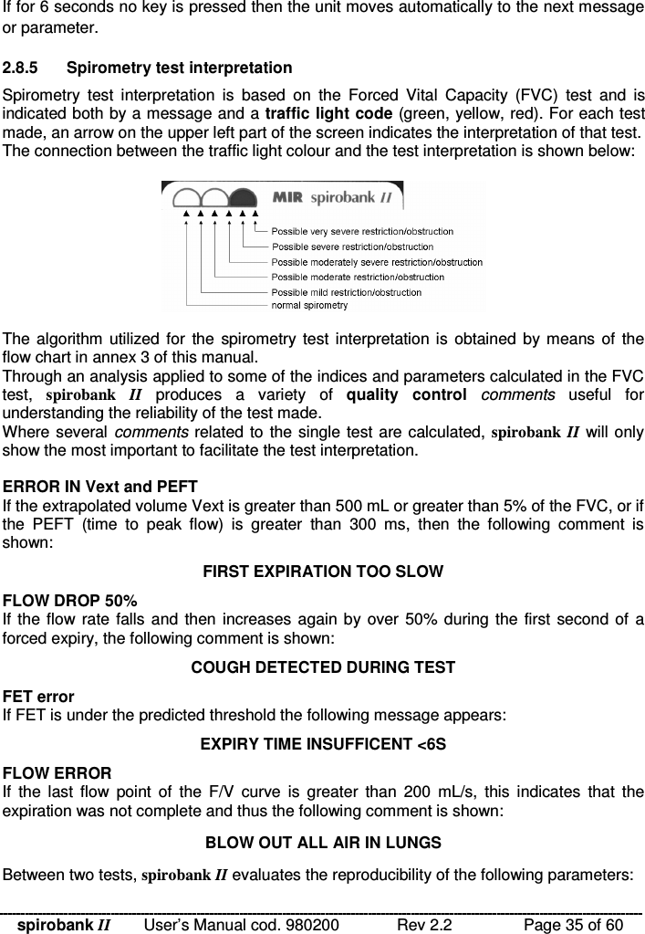 spirobank II   User’s Manual cod. 980200  Rev 2.2    Page 35 of 60 If for 6 seconds no key is pressed then the unit moves automatically to the next message or parameter.  2.8.5  Spirometry test interpretation Spirometry  test  interpretation  is  based  on  the  Forced  Vital  Capacity  (FVC)  test  and  is indicated both by a message and a traffic light code (green, yellow, red). For each test made, an arrow on the upper left part of the screen indicates the interpretation of that test. The connection between the traffic light colour and the test interpretation is shown below:    The algorithm utilized for the  spirometry test interpretation is  obtained  by means of  the flow chart in annex 3 of this manual. Through an analysis applied to some of the indices and parameters calculated in the FVC test,  spirobank  II  produces  a  variety  of  quality  control  comments  useful  for understanding the reliability of the test made. Where several comments related to the single test are calculated, spirobank  II will only show the most important to facilitate the test interpretation.   ERROR IN Vext and PEFT If the extrapolated volume Vext is greater than 500 mL or greater than 5% of the FVC, or if the  PEFT  (time  to  peak  flow)  is  greater  than  300  ms,  then  the  following  comment  is shown: FIRST EXPIRATION TOO SLOW FLOW DROP 50% If the flow  rate falls and  then increases again by over 50% during the first  second of  a forced expiry, the following comment is shown: COUGH DETECTED DURING TEST FET error If FET is under the predicted threshold the following message appears:  EXPIRY TIME INSUFFICENT &lt;6S FLOW ERROR If  the  last  flow  point  of  the  F/V  curve  is  greater  than  200  mL/s,  this  indicates  that  the expiration was not complete and thus the following comment is shown: BLOW OUT ALL AIR IN LUNGS Between two tests, spirobank II evaluates the reproducibility of the following parameters: 
