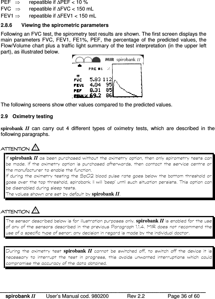 spirobank II   User’s Manual cod. 980200  Rev 2.2    Page 36 of 60 PEF     repeatible if ∆PEF &lt; 10 % FVC    repeatible if ∆FVC &lt; 150 mL FEV1  repeatible if ∆FEV1 &lt; 150 mL 2.8.6  Viewing the spirometric parameters Following an FVC test, the spirometry test results are shown. The first screen displays the main parameters FVC,  FEV1, FE1%, PEF, the  percentage  of  the  predicted values, the Flow/Volume chart plus a traffic light summary of the test interpretation (in the upper left part), as illustrated below.   The following screens show other values compared to the predicted values.   2.9   Oximetry testing  spirobank  II  can  carry  out  4  different  types  of  oximetry  tests,  which  are  described  in  the following paragraphs.   !!&apos; $ !( $  !!&apos; $ !( $  !!&apos; $ !( $  !!&apos; $ !( $  spirobank II % )   )    %        )* ( /  % &quot;% D!!% spirobank II  !!&apos; $ !( $  !!&apos; $ !( $  !!&apos; $ !( $  !!&apos; $ !( $  !% spirobank II 8 --3 9 0   )  spirobank  II   %    %               %   %   
