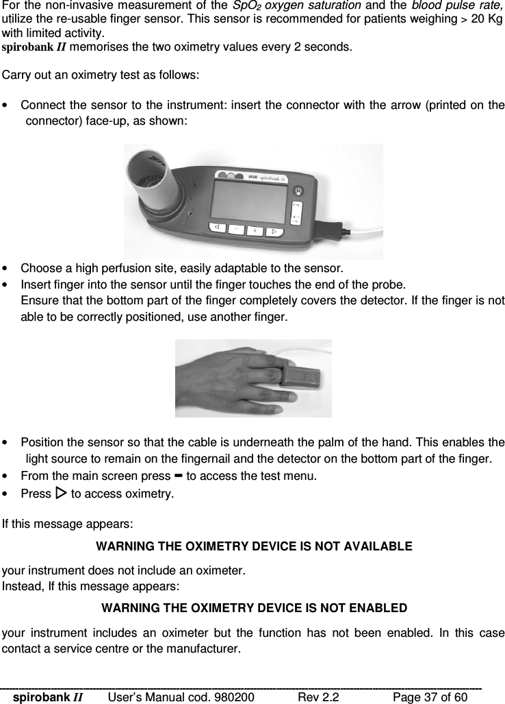 spirobank II   User’s Manual cod. 980200  Rev 2.2    Page 37 of 60 For the non-invasive measurement of the SpO2  oxygen  saturation and the blood pulse rate, utilize the re-usable finger sensor. This sensor is recommended for patients weighing &gt; 20 Kg with limited activity. spirobank II memorises the two oximetry values every 2 seconds.  Carry out an oximetry test as follows:  •  Connect the sensor to the instrument: insert the connector with the arrow (printed on the connector) face-up, as shown:   •  Choose a high perfusion site, easily adaptable to the sensor. •  Insert finger into the sensor until the finger touches the end of the probe.Ensure that the bottom part of the finger completely covers the detector. If the finger is not able to be correctly positioned, use another finger. •  Position the sensor so that the cable is underneath the palm of the hand. This enables the light source to remain on the fingernail and the detector on the bottom part of the finger. •  From the main screen press  to access the test menu. •  Press  to access oximetry.  If this message appears: WARNING THE OXIMETRY DEVICE IS NOT AVAILABLE your instrument does not include an oximeter. Instead, If this message appears: WARNING THE OXIMETRY DEVICE IS NOT ENABLED your  instrument  includes  an  oximeter  but  the  function  has  not  been  enabled.  In  this  case contact a service centre or the manufacturer. 