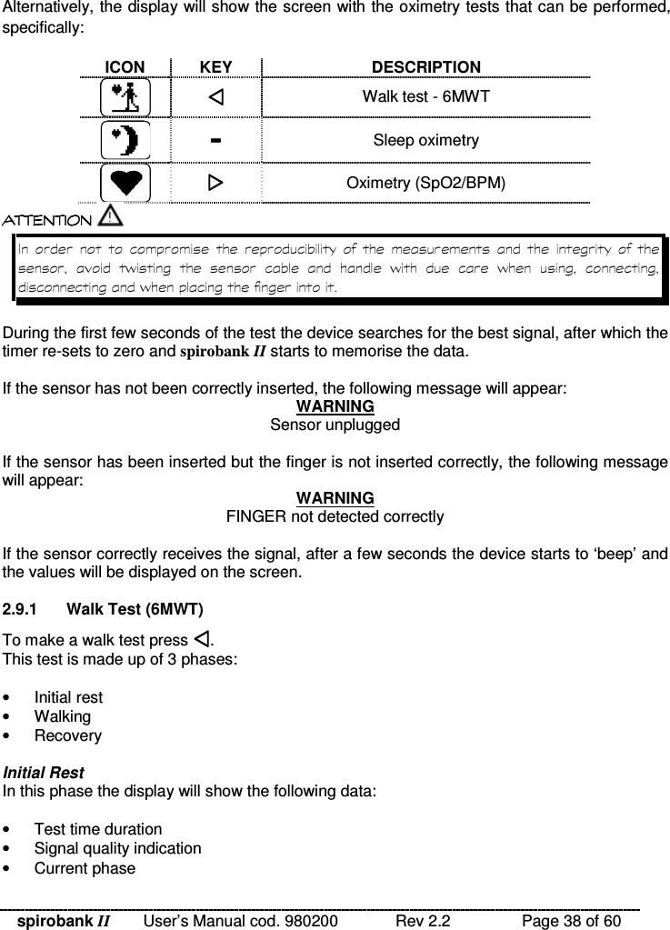 spirobank II   User’s Manual cod. 980200  Rev 2.2    Page 38 of 60 Alternatively, the display will show the screen with the oximetry tests that can be performed, specifically:  ICON  KEY  DESCRIPTION   Walk test - 6MWT   Sleep oximetry   Oximetry (SpO2/BPM)  !!&apos; $ !( $  !!&apos; $ !( $  !!&apos; $ !( $  !!&apos; $ !( $                  %       %    %   %  During the first few seconds of the test the device searches for the best signal, after which the timer re-sets to zero and spirobank II starts to memorise the data.   If the sensor has not been correctly inserted, the following message will appear: WARNING Sensor unplugged  If the sensor has been inserted but the finger is not inserted correctly, the following message will appear: WARNING FINGER not detected correctly  If the sensor correctly receives the signal, after a few seconds the device starts to ‘beep’ and the values will be displayed on the screen.  2.9.1  Walk Test (6MWT) To make a walk test press . This test is made up of 3 phases:   •  Initial rest •  Walking •  Recovery  Initial Rest In this phase the display will show the following data:  •  Test time duration •  Signal quality indication •  Current phase 