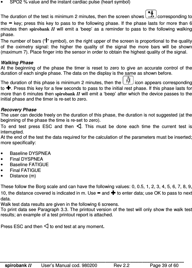 spirobank II   User’s Manual cod. 980200  Rev 2.2    Page 39 of 60 •  SPO2 % value and the instant cardiac pulse (heart symbol)  The duration of the test is minimum 2 minutes, then the screen shows   corresponding to the  key; press this key to pass to the following phase. If the phase lasts for more than 6 minutes then  spirobank  II will emit a ‘beep’ as  a reminder to pass to the following walking phase. The number of bars (“I” symbol), on the right upper of the screen is proportional to the quality of  the  oximetry  signal:  the  higher  the  quality  of  the  signal  the  more  bars  will  be  shown (maximum 7). Place finger into the sensor in order to obtain the highest quality of the signal.  Walking Phase At the  beginning  of  the  phase  the  timer is  reset  to  zero  to  give an  accurate control of  the duration of each single phase. The data on the display is the same as shown before. The duration of this phase is minimum 2 minutes, then the   icon appears corresponding to . Press this key for a few seconds to pass to the initial rest phase. If this phase lasts for more than 6 minutes then spirobank II will emit a ‘beep’ after which the device passes to the initial phase and the timer is re-set to zero.  Recovery Phase The user can decide freely on the duration of this phase, the duration is not suggested (at the beginning of the phase the time is re-set to zero). To  end  test  press  ESC  and  then  .  This  must  be  done  each  time  the  current  test  is interrupted. At the end of the test the data required for the calculation of the parameters must be inserted; more specifically:  •  Baseline DYSPNEA •  Final DYSPNEA •  Baseline FATIGUE •  Final FATIGUE •  Distance (m)  These follow the Borg scale and can have the following values: 0, 0.5, 1, 2, 3, 4, 5, 6, 7, 8, 9, 10, the distance covered is indicated in m. Use  and  to enter data; use OK to pass to next data. Walk test data results are given in the following 6 screens. To print data see Paragraph 3.3. The printout version of the test will only show the walk test results; an example of a test printout report is attached.  Press ESC and then  to end test at any moment.  