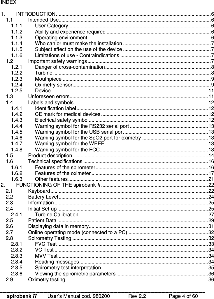 spirobank II   User’s Manual cod. 980200  Rev 2.2    Page 4 of 60 INDEX  1. INTRODUCTION.................................................................................................................6 1.1 Intended Use...............................................................................................................6 1.1.1 User Category........................................................................................................6 1.1.2 Ability and experience required ............................................................................6 1.1.3 Operating environment..........................................................................................6 1.1.4 Who can or must make the installation ................................................................7 1.1.5 Subject effect on the use of the device ................................................................7 1.1.6 Limitations of use - Contraindications ..................................................................7 1.2 Important safety warnings..........................................................................................7 1.2.1 Danger of cross-contamination.............................................................................8 1.2.2 Turbine ...................................................................................................................8 1.2.3 Mouthpiece ............................................................................................................9 1.2.4 Oximetry sensor.....................................................................................................9 1.2.5 Device ..................................................................................................................11 1.3 Unforeseen errors.....................................................................................................11 1.4 Labels and symbols..................................................................................................12 1.4.1 Identification label................................................................................................12 1.4.2 CE mark for medical devices ..............................................................................12 1.4.3 Electrical safety symbol.......................................................................................12 1.4.4 Warning symbol for the RS232 serial port .........................................................13 1.4.5 Warning symbol for the USB serial port.............................................................13 1.4.6 Warning symbol for the SpO2 port for oximetry ................................................13 1.4.7 Warning symbol for the WEEE ...........................................................................13 1.4.8 Warning symbol for the FCC...............................................................................13 1.5 Product description...................................................................................................14 1.6 Technical specifications ...........................................................................................16 1.6.1 Features of the spirometer..................................................................................16 1.6.2 Features of the oximeter .....................................................................................17 1.6.3 Other features......................................................................................................21 2. FUNCTIONING OF THE spirobank II ..............................................................................22 2.1 Keyboard...................................................................................................................22 2.2 Battery Level.............................................................................................................24 2.3 Information................................................................................................................25 2.4 Initial Set-up..............................................................................................................25 2.4.1 Turbine Calibration ..............................................................................................27 2.5 Patient Data ..............................................................................................................29 2.6 Displaying data in memory.......................................................................................31 2.7 Online operating mode (connected to a PC) ..........................................................32 2.8 Spirometry Testing ...................................................................................................32 2.8.1 FVC Test..............................................................................................................33 2.8.2 VC Test ................................................................................................................34 2.8.3 MVV Test .............................................................................................................34 2.8.4 Reading messages..............................................................................................34 2.8.5 Spirometry test interpretation..............................................................................35 2.8.6 Viewing the spirometric parameters...................................................................36 2.9 Oximetry testing........................................................................................................36 