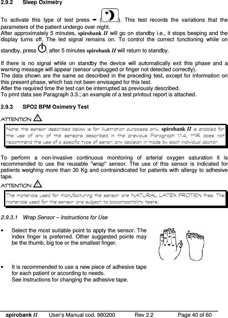 spirobank II   User’s Manual cod. 980200  Rev 2.2    Page 40 of 60 2.9.2  Sleep Oximetry To  activate  this  type  of  test  press    ( ).  This  test  records  the  variations  that  the parameters of the patient undergo over night. After approximately 5 minutes, spirobank II will go on standby i.e., it stops beeping and the display  turns  off.  The  led  signal  remains  on.  To  control  the  correct  functioning  while  on standby, press  , after 5 minutes spirobank II will return to standby.   If  there  is  no  signal  while  on  standby  the  device  will  automatically  exit  this  phase  and  a warning message will appear (sensor unplugged or finger not detected correctly). The data shown are the same as described in the preceding test, except for information on this present phase, which has not been envisaged for this test. After the required time the test can be interrupted as previously described. To print data see Paragraph 3.3.; an example of a test printout report is attached.  2.9.3  SPO2 BPM Oximetry Test  !!&apos; $ !( $ !!&apos; $ !( $ !!&apos; $ !( $ !!&apos; $ !( $  $ % spirobank II            8  --3    9 To  perform  a  non-invasive  continuous  monitoring of  arterial  oxygen  saturation  it  is recommended  to  use  the  reusable  &quot;wrap&quot;  sensor.  The  use  of  this  sensor  is  indicated  for patients weighing more than 30 Kg and contraindicated for patients with allergy to adhesive tape.  ! ! ! ! !&apos; $ !( $!&apos; $ !( $!&apos; $ !( $!&apos; $ !( $   !$  !  44 !&apos; L 8 ( !&apos; $ !: 2.9.3.1  Wrap Sensor – Instructions for Use  •  Select the most suitable point to apply the sensor. The index finger is  preferred.  Other suggested  points may be the thumb, big toe or the smallest finger.  •  It is recommended to use a new piece of adhesive tape for each patient or according to needs. See instructions for changing the adhesive tape.  