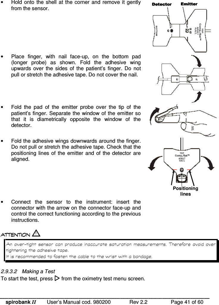 spirobank II   User’s Manual cod. 980200  Rev 2.2    Page 41 of 60 •  Hold onto the shell at the corner and remove it gently from the sensor.  •  Place  finger,  with  nail  face-up,  on  the  bottom  pad (longer  probe)  as  shown.  Fold  the  adhesive  wing upwards over  the sides  of  the  patient’s  finger. Do  not pull or stretch the adhesive tape. Do not cover the nail.  •  Fold  the  pad  of  the  emitter  probe  over  the  tip  of  the patient’s finger. Separate the window of the emitter so that  it  is  diametrically  opposite  the  window  of  the detector.  •  Fold the adhesive wings downwards around the finger. Do not pull or stretch the adhesive tape. Check that the positioning lines of the emitter and of the detector are aligned.  •  Connect  the  sensor  to  the  instrument:  insert  the connector with the arrow on the connector face-up and control the correct functioning according to the previous instructions.    !!&apos; $ !( $ !!&apos; $ !( $ !!&apos; $ !( $ !!&apos; $ !( $    .!% %  2.9.3.2  Making a Test To start the test, press  from the oximetry test menu screen.     Positioning lines 