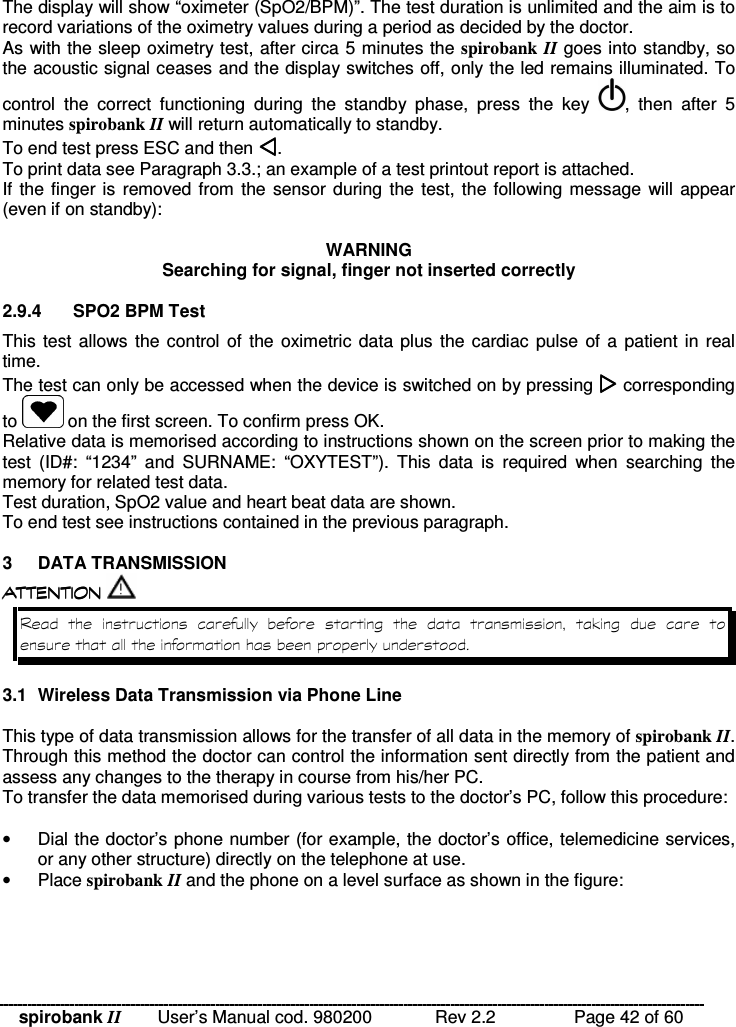 spirobank II   User’s Manual cod. 980200  Rev 2.2    Page 42 of 60 The display will show “oximeter (SpO2/BPM)”. The test duration is unlimited and the aim is to record variations of the oximetry values during a period as decided by the doctor. As with the sleep oximetry test, after circa 5 minutes the spirobank  II goes into standby, so the acoustic signal ceases and the display switches off, only the led remains illuminated. To control  the  correct  functioning  during  the  standby  phase,  press  the  key  ,  then  after  5 minutes spirobank II will return automatically to standby. To end test press ESC and then . To print data see Paragraph 3.3.; an example of a test printout report is attached.  If the finger is removed from  the sensor during  the test, the following message  will appear (even if on standby):  WARNING Searching for signal, finger not inserted correctly  2.9.4  SPO2 BPM Test This test allows the control of the oximetric data plus the cardiac  pulse of a  patient in real time.  The test can only be accessed when the device is switched on by pressing  corresponding to   on the first screen. To confirm press OK. Relative data is memorised according to instructions shown on the screen prior to making the test  (ID#:  “1234”  and  SURNAME:  “OXYTEST”).  This  data  is  required  when  searching  the memory for related test data. Test duration, SpO2 value and heart beat data are shown.  To end test see instructions contained in the previous paragraph.   3  DATA TRANSMISSION  !!&apos; !!&apos; !!&apos; !!&apos; $ !( $ $ !( $ $ !( $ $ !( $           &quot;    3.1  Wireless Data Transmission via Phone Line  This type of data transmission allows for the transfer of all data in the memory of spirobank II. Through this method the doctor can control the information sent directly from the patient and assess any changes to the therapy in course from his/her PC. To transfer the data memorised during various tests to the doctor’s PC, follow this procedure:  •  Dial the doctor’s phone number (for example, the doctor’s office, telemedicine services, or any other structure) directly on the telephone at use. •  Place spirobank II and the phone on a level surface as shown in the figure:  