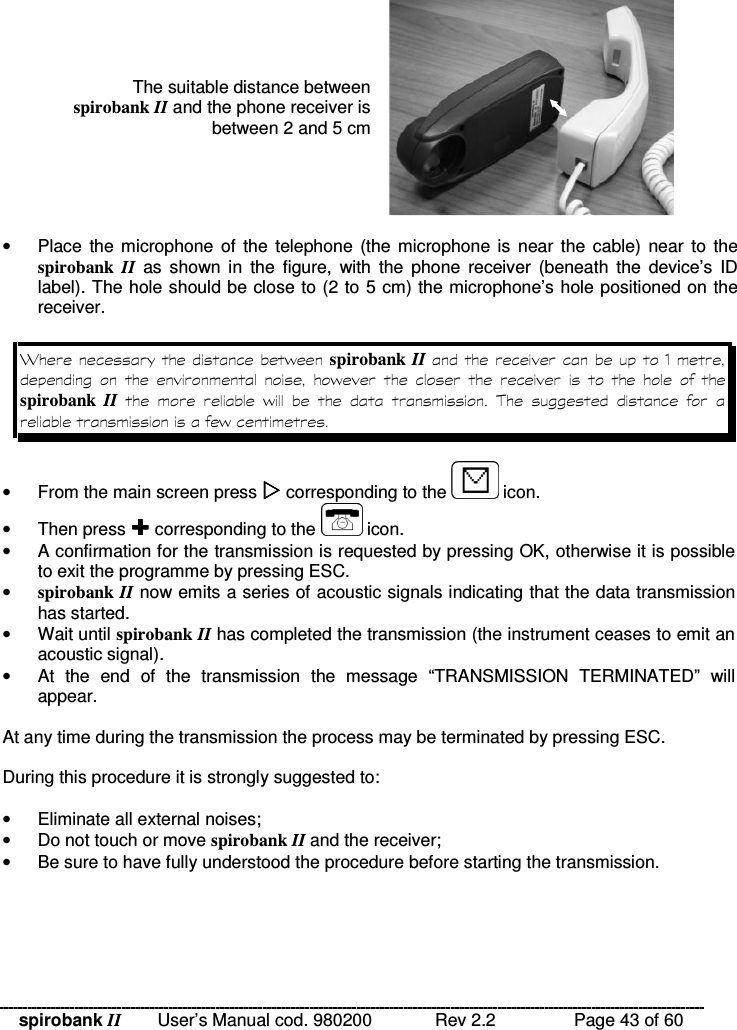 spirobank II   User’s Manual cod. 980200  Rev 2.2    Page 43 of 60 The suitable distance between spirobank II and the phone receiver is between 2 and 5 cm   •  Place  the microphone of  the telephone  (the microphone is  near the  cable) near  to the spirobank  II  as  shown  in  the  figure,  with  the  phone  receiver  (beneath  the  device’s  ID label). The hole should be close to (2 to 5 cm) the microphone’s hole positioned on the receiver.  M % spirobank II -     %           spirobank  II    %      !    %  •  From the main screen press  corresponding to the   icon. •  Then press  corresponding to the   icon. •  A confirmation for the transmission is requested by pressing OK, otherwise it is possible to exit the programme by pressing ESC. • spirobank II now emits a series of acoustic signals indicating that the data transmission has started. •  Wait until spirobank II has completed the transmission (the instrument ceases to emit an acoustic signal). •  At  the  end  of  the  transmission  the  message  “TRANSMISSION  TERMINATED”  will appear.  At any time during the transmission the process may be terminated by pressing ESC.  During this procedure it is strongly suggested to:  •  Eliminate all external noises; •  Do not touch or move spirobank II and the receiver; •  Be sure to have fully understood the procedure before starting the transmission.     