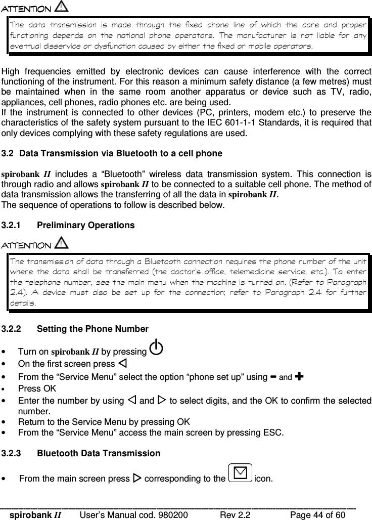 spirobank II   User’s Manual cod. 980200  Rev 2.2    Page 44 of 60  !!&apos; $ !( $  !!&apos; $ !( $  !!&apos; $ !( $  !!&apos; $ !( $  !       )    %            !      ) High  frequencies  emitted  by  electronic  devices  can  cause  interference  with  the  correct functioning of the instrument. For this reason a minimum safety distance (a few metres) must be  maintained  when  in  the  same  room  another  apparatus  or  device  such  as  TV,  radio, appliances, cell phones, radio phones etc. are being used. If the instrument  is  connected  to other devices  (PC,  printers,  modem  etc.)  to  preserve  the characteristics of the safety system pursuant to the IEC 601-1-1 Standards, it is required that only devices complying with these safety regulations are used.  3.2  Data Transmission via Bluetooth to a cell phone  spirobank  II includes  a  “Bluetooth”  wireless  data  transmission  system.  This  connection  is through radio and allows spirobank II to be connected to a suitable cell phone. The method of data transmission allows the transferring of all the data in spirobank II.  The sequence of operations to follow is described below.  3.2.1  Preliminary Operations  !!&apos; $ !( $ !!&apos; $ !( $ !!&apos; $ !( $ !!&apos; $ !( $  != %       ;     &lt; ! % ;8 / 3 &lt;           9   8  / 3    3.2.2  Setting the Phone Number •  Turn on spirobank II by pressing   •  On the first screen press  •  From the “Service Menu” select the option “phone set up” using  and  • Press OK •  Enter the number by using  and  to select digits, and the OK to confirm the selected number. •  Return to the Service Menu by pressing OK •  From the “Service Menu” access the main screen by pressing ESC.  3.2.3  Bluetooth Data Transmission •  From the main screen press  corresponding to the   icon. 