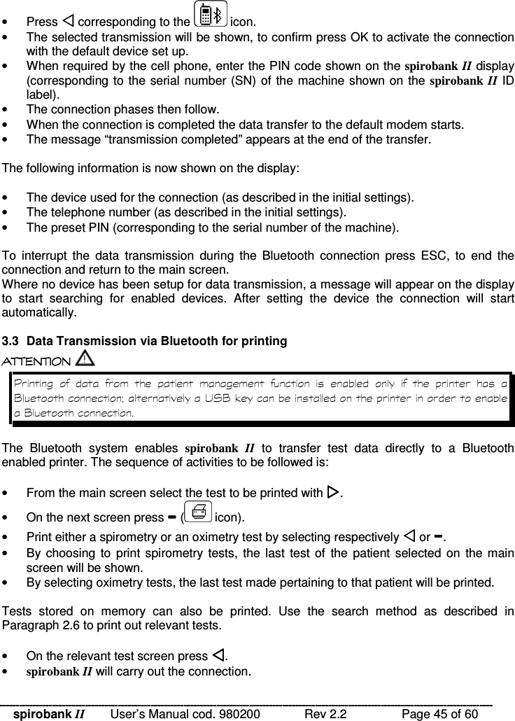 spirobank II   User’s Manual cod. 980200  Rev 2.2    Page 45 of 60 •  Press  corresponding to the   icon. •  The selected transmission will be shown, to confirm press OK to activate the connection with the default device set up. •  When required by the cell phone, enter the PIN code shown on the spirobank II display (corresponding to the serial number (SN) of the machine shown on the spirobank II ID label). •  The connection phases then follow. •  When the connection is completed the data transfer to the default modem starts. •  The message “transmission completed” appears at the end of the transfer.  The following information is now shown on the display:  •  The device used for the connection (as described in the initial settings). •  The telephone number (as described in the initial settings). •  The preset PIN (corresponding to the serial number of the machine).  To  interrupt  the  data  transmission  during  the  Bluetooth  connection  press  ESC,  to  end  the connection and return to the main screen. Where no device has been setup for data transmission, a message will appear on the display to  start  searching  for  enabled  devices.  After  setting  the  device  the  connection  will  start automatically.  3.3  Data Transmission via Bluetooth for printing  !!&apos; $ !( $  !!&apos; $ !( $  !!&apos; $ !( $  !!&apos; $ !( $  8                = 9 * = &quot;=  The  Bluetooth  system  enables  spirobank  II  to  transfer  test  data  directly  to  a  Bluetooth enabled printer. The sequence of activities to be followed is:   •  From the main screen select the test to be printed with . •  On the next screen press  (  icon). •  Print either a spirometry or an oximetry test by selecting respectively  or . •  By choosing  to  print spirometry tests,  the last  test of  the  patient  selected on  the main screen will be shown. •  By selecting oximetry tests, the last test made pertaining to that patient will be printed.  Tests  stored  on  memory  can  also  be  printed.  Use  the  search  method  as  described  in Paragraph 2.6 to print out relevant tests.  •  On the relevant test screen press . • spirobank II will carry out the connection. 