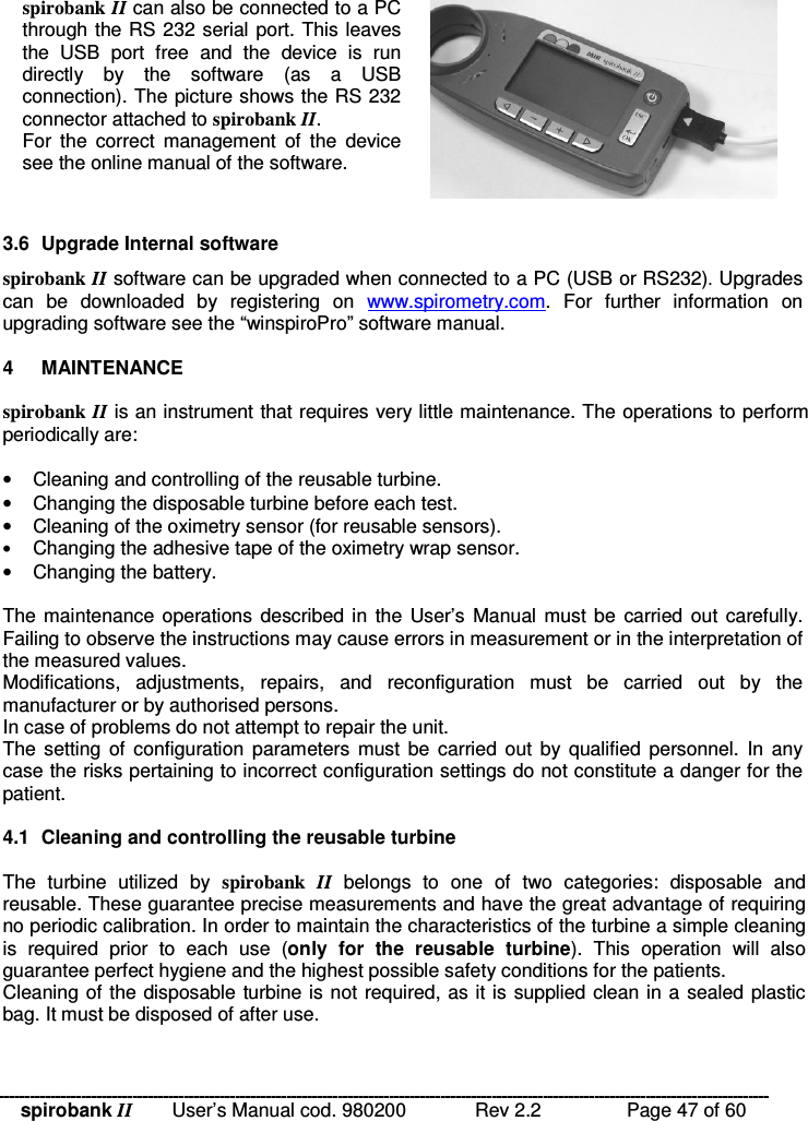spirobank II   User’s Manual cod. 980200  Rev 2.2    Page 47 of 60 spirobank II can also be connected to a PC through the RS 232 serial port. This leaves the  USB  port  free  and  the  device  is  run directly  by  the  software  (as  a  USB connection). The picture shows the RS 232 connector attached to spirobank II. For  the  correct  management  of  the  device see the online manual of the software.   3.6  Upgrade Internal software spirobank II software can be upgraded when connected to a PC (USB or RS232). Upgrades can  be  downloaded  by  registering  on  www.spirometry.com.  For  further  information  on upgrading software see the “winspiroPro” software manual.  4  MAINTENANCE  spirobank II is an instrument that requires very little maintenance. The operations to perform periodically are:   •  Cleaning and controlling of the reusable turbine. •  Changing the disposable turbine before each test. •  Cleaning of the oximetry sensor (for reusable sensors). • Changing the adhesive tape of the oximetry wrap sensor. •  Changing the battery.  The maintenance operations described in the  User’s Manual  must be  carried out  carefully. Failing to observe the instructions may cause errors in measurement or in the interpretation of the measured values. Modifications,  adjustments,  repairs,  and  reconfiguration  must  be  carried  out  by  the manufacturer or by authorised persons. In case of problems do not attempt to repair the unit. The setting  of  configuration  parameters  must be  carried  out  by  qualified  personnel. In  any case the risks pertaining to incorrect configuration settings do not constitute a danger for the patient.  4.1  Cleaning and controlling the reusable turbine  The  turbine  utilized  by  spirobank  II  belongs  to  one  of  two  categories:  disposable  and reusable. These guarantee precise measurements and have the great advantage of requiring no periodic calibration. In order to maintain the characteristics of the turbine a simple cleaning is  required  prior  to  each  use  (only  for  the  reusable  turbine).  This  operation  will  also guarantee perfect hygiene and the highest possible safety conditions for the patients. Cleaning of the disposable turbine is not required, as it is supplied clean in a sealed plastic bag. It must be disposed of after use. 
