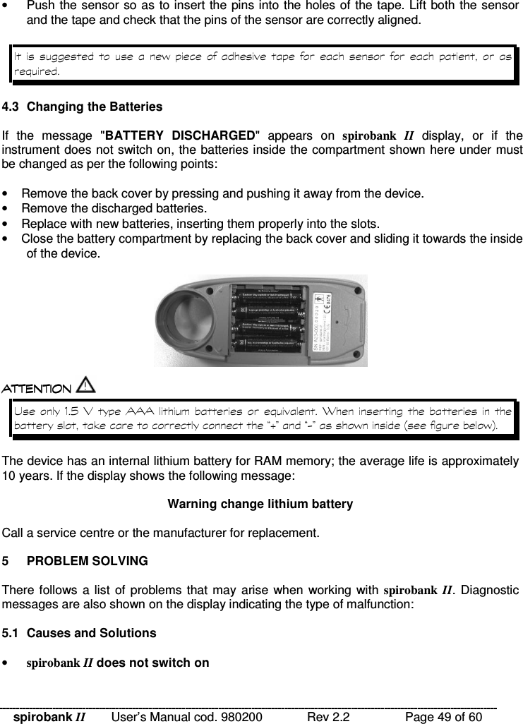 spirobank II   User’s Manual cod. 980200  Rev 2.2    Page 49 of 60 •  Push the sensor so as to insert the pins into the holes of the tape. Lift both the sensor and the tape and check that the pins of the sensor are correctly aligned.        %             4.3  Changing the Batteries  If  the  message  &quot;BATTERY  DISCHARGED&quot;  appears  on  spirobank  II  display,  or  if  the instrument does not switch on, the batteries inside the compartment shown here under must be changed as per the following points:  •  Remove the back cover by pressing and pushing it away from the device. •  Remove the discharged batteries. •  Replace with new batteries, inserting them properly into the slots. •  Close the battery compartment by replacing the back cover and sliding it towards the inside of the device.    !!&apos; $ !( $ !!&apos; $ !( $ !!&apos; $ !( $ !!&apos; $ !( $   -H  5     M  &quot;?I@?.@% ;% &lt; The device has an internal lithium battery for RAM memory; the average life is approximately 10 years. If the display shows the following message:  Warning change lithium battery  Call a service centre or the manufacturer for replacement.  5  PROBLEM SOLVING  There follows a list of problems  that may arise when working with spirobank  II. Diagnostic messages are also shown on the display indicating the type of malfunction:  5.1  Causes and Solutions  • spirobank II does not switch on 