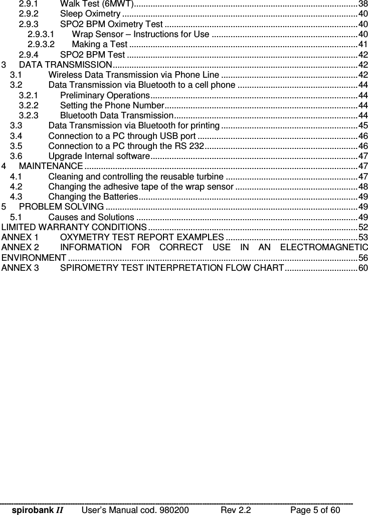 spirobank II   User’s Manual cod. 980200  Rev 2.2    Page 5 of 60 2.9.1 Walk Test (6MWT)...............................................................................................38 2.9.2 Sleep Oximetry ....................................................................................................40 2.9.3 SPO2 BPM Oximetry Test ..................................................................................40 2.9.3.1 Wrap Sensor – Instructions for Use ..............................................................40 2.9.3.2 Making a Test .................................................................................................41 2.9.4 SPO2 BPM Test ..................................................................................................42 3 DATA TRANSMISSION........................................................................................................42 3.1 Wireless Data Transmission via Phone Line ..........................................................42 3.2 Data Transmission via Bluetooth to a cell phone ...................................................44 3.2.1 Preliminary Operations........................................................................................44 3.2.2 Setting the Phone Number..................................................................................44 3.2.3 Bluetooth Data Transmission..............................................................................44 3.3 Data Transmission via Bluetooth for printing..........................................................45 3.4 Connection to a PC through USB port ....................................................................46 3.5 Connection to a PC through the RS 232.................................................................46 3.6 Upgrade Internal software........................................................................................47 4 MAINTENANCE....................................................................................................................47 4.1 Cleaning and controlling the reusable turbine ........................................................47 4.2 Changing the adhesive tape of the wrap sensor ....................................................48 4.3 Changing the Batteries.............................................................................................49 5 PROBLEM SOLVING ...........................................................................................................49 5.1 Causes and Solutions ..............................................................................................49 LIMITED WARRANTY CONDITIONS.........................................................................................52 ANNEX 1 OXYMETRY TEST REPORT EXAMPLES ........................................................53 ANNEX 2 INFORMATION  FOR  CORRECT  USE  IN  AN  ELECTROMAGNETIC ENVIRONMENT ...........................................................................................................................56 ANNEX 3 SPIROMETRY TEST INTERPRETATION FLOW CHART...............................60  