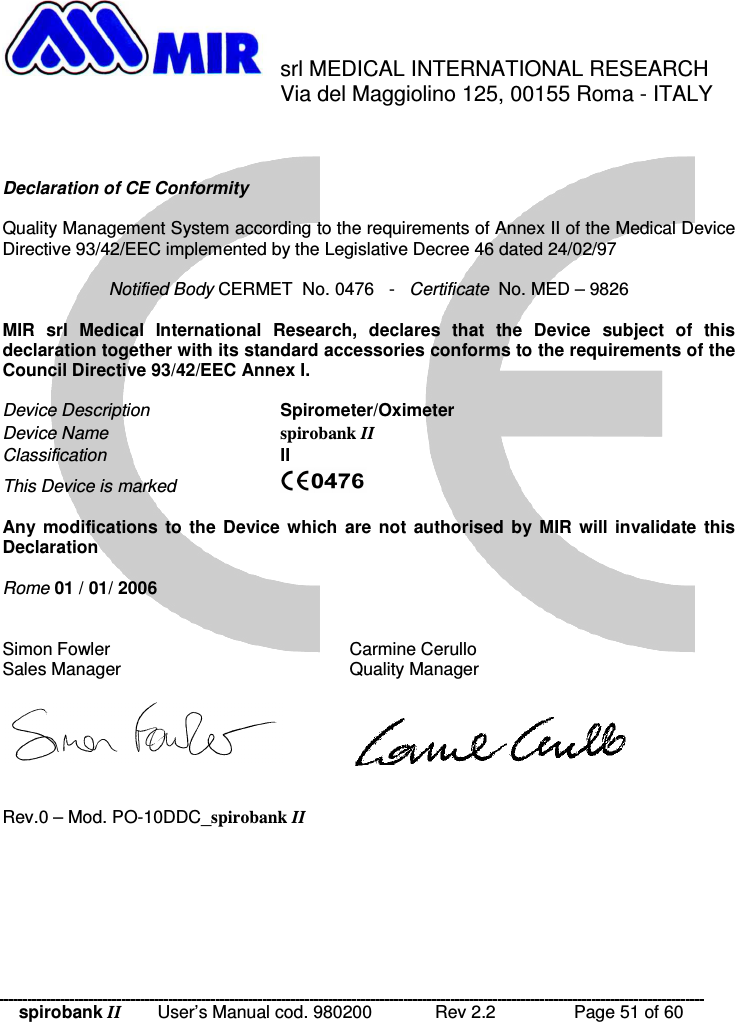 spirobank II   User’s Manual cod. 980200  Rev 2.2    Page 51 of 60  srl MEDICAL INTERNATIONAL RESEARCH     Via del Maggiolino 125, 00155 Roma - ITALY    Declaration of CE Conformity  Quality Management System according to the requirements of Annex II of the Medical Device Directive 93/42/EEC implemented by the Legislative Decree 46 dated 24/02/97  Notified Body CERMET  No. 0476   -   Certificate  No. MED – 9826  MIR  srl  Medical  International  Research,  declares  that  the  Device  subject  of  this declaration together with its standard accessories conforms to the requirements of the Council Directive 93/42/EEC Annex I.  Device Description    Spirometer/Oximeter Device Name    spirobank II Classification    II This Device is marked       Any  modifications  to  the  Device  which  are  not  authorised  by  MIR  will  invalidate  this Declaration  Rome 01 / 01/ 2006   Simon Fowler        Carmine Cerullo Sales Manager        Quality Manager       Rev.0 – Mod. PO-10DDC_spirobank II 