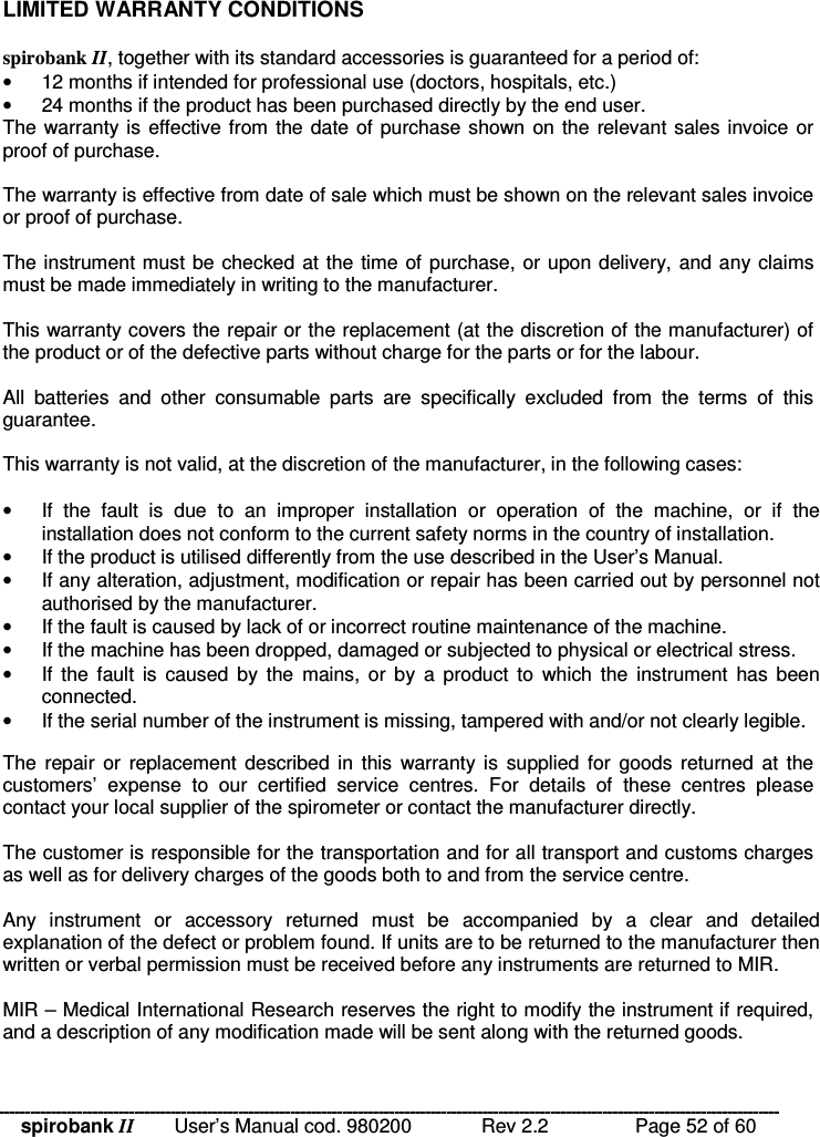 spirobank II   User’s Manual cod. 980200  Rev 2.2    Page 52 of 60 LIMITED WARRANTY CONDITIONS  spirobank II, together with its standard accessories is guaranteed for a period of: •  12 months if intended for professional use (doctors, hospitals, etc.) •  24 months if the product has been purchased directly by the end user. The warranty is effective from the date of purchase shown on the relevant sales invoice or proof of purchase.  The warranty is effective from date of sale which must be shown on the relevant sales invoice or proof of purchase.  The instrument must be checked at the time of purchase, or upon delivery, and any claims must be made immediately in writing to the manufacturer.  This warranty covers the repair or the replacement (at the discretion of the manufacturer) of the product or of the defective parts without charge for the parts or for the labour.  All  batteries  and  other  consumable  parts  are  specifically  excluded  from  the  terms  of  this guarantee.  This warranty is not valid, at the discretion of the manufacturer, in the following cases:  •  If  the  fault  is  due  to  an  improper  installation  or  operation  of  the  machine,  or  if  the installation does not conform to the current safety norms in the country of installation. •  If the product is utilised differently from the use described in the User’s Manual. •  If any alteration, adjustment, modification or repair has been carried out by personnel not authorised by the manufacturer. •  If the fault is caused by lack of or incorrect routine maintenance of the machine. •  If the machine has been dropped, damaged or subjected to physical or electrical stress. •  If  the  fault  is  caused  by  the  mains,  or  by  a  product  to  which  the  instrument  has  been connected. •  If the serial number of the instrument is missing, tampered with and/or not clearly legible.  The  repair or  replacement  described  in  this  warranty is  supplied  for  goods  returned  at the customers’  expense  to  our  certified  service  centres.  For  details  of  these  centres  please contact your local supplier of the spirometer or contact the manufacturer directly.  The customer is responsible for the transportation and for all transport and customs charges as well as for delivery charges of the goods both to and from the service centre.  Any  instrument  or  accessory  returned  must  be  accompanied  by  a  clear  and  detailed explanation of the defect or problem found. If units are to be returned to the manufacturer then written or verbal permission must be received before any instruments are returned to MIR.  MIR – Medical International Research reserves the right to modify the instrument if required, and a description of any modification made will be sent along with the returned goods.  