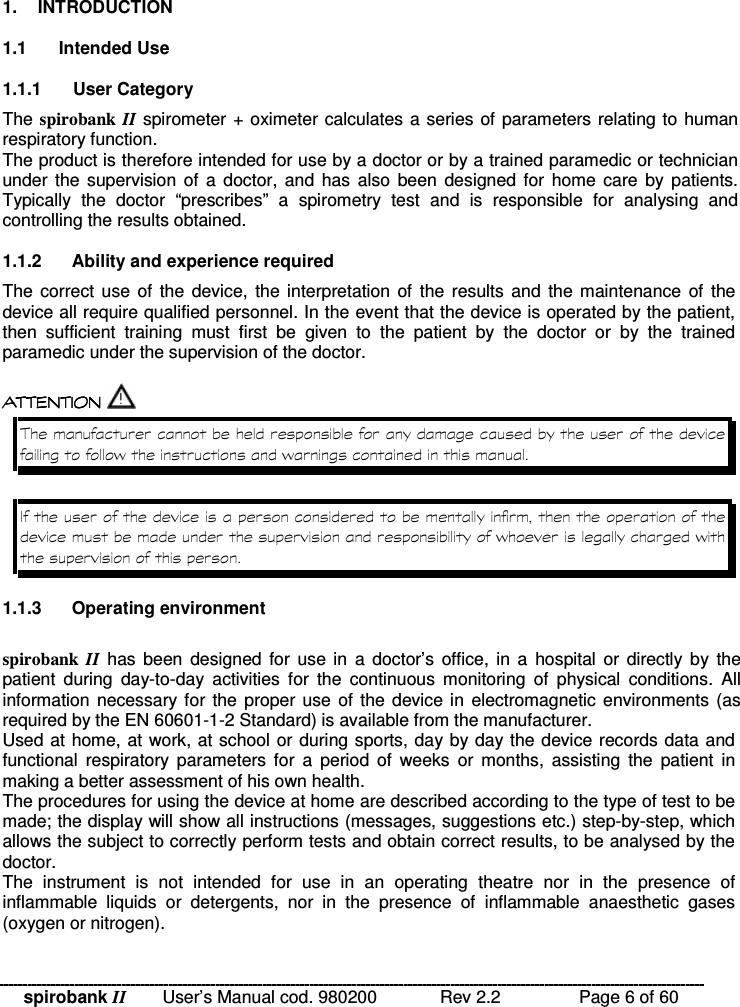 spirobank II   User’s Manual cod. 980200  Rev 2.2    Page 6 of 60  1.  INTRODUCTION  1.1  Intended Use  1.1.1  User Category The spirobank II spirometer + oximeter calculates a series of parameters relating to human respiratory function.  The product is therefore intended for use by a doctor or by a trained paramedic or technician under the  supervision of  a doctor, and  has  also  been  designed for  home care  by patients. Typically  the  doctor  “prescribes”  a  spirometry  test  and  is  responsible  for  analysing  and controlling the results obtained.  1.1.2  Ability and experience required The correct use of  the  device,  the interpretation  of  the  results and  the maintenance  of  the device all require qualified personnel. In the event that the device is operated by the patient, then  sufficient  training  must  first  be  given  to  the  patient  by  the  doctor  or  by  the  trained paramedic under the supervision of the doctor.   !!&apos; $ !( $  !!&apos; $ !( $  !!&apos; $ !( $  !!&apos; $ !( $  !% %  % %  1.1.3  Operating environment  spirobank  II  has  been  designed for  use in  a  doctor’s  office, in  a  hospital  or  directly  by  the patient  during  day-to-day  activities  for  the  continuous  monitoring  of  physical  conditions.  All information necessary for the proper use  of  the device in electromagnetic environments (as required by the EN 60601-1-2 Standard) is available from the manufacturer. Used at home, at work, at school or during sports, day by day the device records data and functional  respiratory  parameters  for  a  period  of  weeks  or months,  assisting  the  patient  in making a better assessment of his own health. The procedures for using the device at home are described according to the type of test to be made; the display will show all instructions (messages, suggestions etc.) step-by-step, which allows the subject to correctly perform tests and obtain correct results, to be analysed by the doctor. The  instrument  is  not  intended  for  use  in  an  operating  theatre  nor  in  the  presence  of inflammable  liquids  or  detergents,  nor  in  the  presence  of  inflammable  anaesthetic  gases (oxygen or nitrogen). 