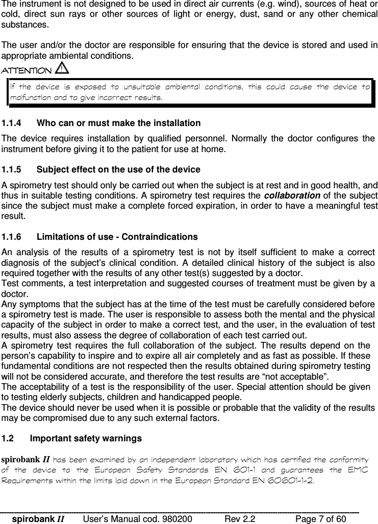spirobank II   User’s Manual cod. 980200  Rev 2.2    Page 7 of 60 The instrument is not designed to be used in direct air currents (e.g. wind), sources of heat or cold,  direct  sun  rays  or  other  sources  of  light  or energy,  dust,  sand  or  any  other  chemical substances.  The user and/or the doctor are responsible for ensuring that the device is stored and used in appropriate ambiental conditions.  !!&apos; $ !( $  !!&apos; $ !( $  !!&apos; $ !( $  !!&apos; $ !( $      )           1.1.4  Who can or must make the installation The  device  requires  installation  by  qualified  personnel.  Normally  the  doctor  configures  the instrument before giving it to the patient for use at home.  1.1.5  Subject effect on the use of the device A spirometry test should only be carried out when the subject is at rest and in good health, and thus in suitable testing conditions. A spirometry test requires the collaboration of the subject since the subject must make a complete forced expiration, in order to have a meaningful test result.   1.1.6  Limitations of use - Contraindications An  analysis  of  the  results  of  a  spirometry  test  is  not  by  itself  sufficient  to  make  a  correct diagnosis of the  subject’s clinical condition. A  detailed clinical  history of the subject is also required together with the results of any other test(s) suggested by a doctor.  Test comments, a test interpretation and suggested courses of treatment must be given by a doctor. Any symptoms that the subject has at the time of the test must be carefully considered before a spirometry test is made. The user is responsible to assess both the mental and the physical capacity of the subject in order to make a correct test, and the user, in the evaluation of test results, must also assess the degree of collaboration of each test carried out. A spirometry  test requires  the full  collaboration  of  the subject. The  results depend  on the person’s capability to inspire and to expire all air completely and as fast as possible. If these fundamental conditions are not respected then the results obtained during spirometry testing will not be considered accurate, and therefore the test results are “not acceptable”.  The acceptability of a test is the responsibility of the user. Special attention should be given to testing elderly subjects, children and handicapped people. The device should never be used when it is possible or probable that the validity of the results may be compromised due to any such external factors.  1.2  Important safety warnings  spirobank II )%      &apos;  *  *  &apos; $  + , -.-    &apos; &amp; % % &apos; * &apos; $ + , + , -.-./ 