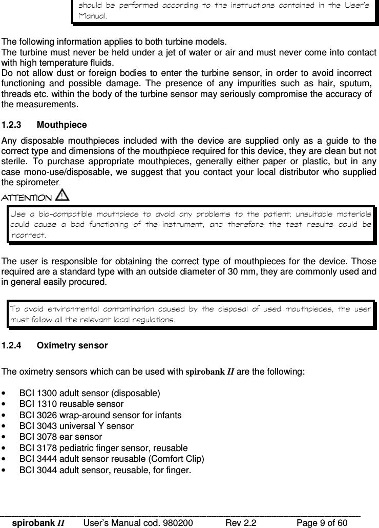 spirobank II   User’s Manual cod. 980200  Rev 2.2    Page 9 of 60             The following information applies to both turbine models. The turbine must never be held under a jet of water or air and must never come into contact with high temperature fluids.  Do not allow dust or foreign bodies to enter the turbine sensor, in order to avoid incorrect functioning  and  possible  damage.  The  presence  of  any  impurities  such  as  hair,  sputum, threads etc. within the body of the turbine sensor may seriously compromise the accuracy of the measurements.  1.2.3  Mouthpiece Any  disposable  mouthpieces  included  with  the  device  are  supplied  only  as  a  guide  to  the correct type and dimensions of the mouthpiece required for this device, they are clean but not sterile.To  purchase  appropriate  mouthpieces,  generally  either  paper  or  plastic,  but  in  any case mono-use/disposable, we suggest that you contact  your local distributor who supplied the spirometer  !!&apos; $ !( $  !!&apos; $ !( $  !!&apos; $ !( $  !!&apos; $ !( $     .        9                The user is responsible for obtaining the correct type of mouthpieces for the device. Those required are a standard type with an outside diameter of 30 mm, they are commonly used and in general easily procured. !            % 1.2.4  Oximetry sensor  The oximetry sensors which can be used with spirobank II are the following:  •  BCI 1300 adult sensor (disposable) •  BCI 1310 reusable sensor •  BCI 3026 wrap-around sensor for infants •  BCI 3043 universal Y sensor •  BCI 3078 ear sensor •  BCI 3178 pediatric finger sensor, reusable •  BCI 3444 adult sensor reusable (Comfort Clip) •  BCI 3044 adult sensor, reusable, for finger.  