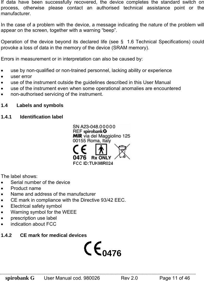 spirobank G  User Manual cod. 980026   Rev 2.0    Page 11 of 46 If data have been successfully recovered, the device completes the standard switch on process, otherwise please contact an authorised technical assistance point or the manufacturer.  In the case of a problem with the device, a message indicating the nature of the problem will appear on the screen, together with a warning “beep”.  Operation of the device beyond its declared life (see §  1.6 Technical Specifications) could provoke a loss of data in the memory of the device (SRAM memory).  Errors in measurement or in interpretation can also be caused by:  •  use by non-qualified or non-trained personnel, lacking ability or experience • user error •  use of the instrument outside the guidelines described in this User Manual •  use of the instrument even when some operational anomalies are encountered •  non-authorised servicing of the instrument.  1.4  Labels and symbols  1.4.1 Identification label   The label shows: •  Serial number of the device • Product name •  Name and address of the manufacturer •  CE mark in compliance with the Directive 93/42 EEC. •  Electrical safety symbol •  Warning symbol for the WEEE •  prescription use label •  indication about FCC  1.4.2  CE mark for medical devices 0476 