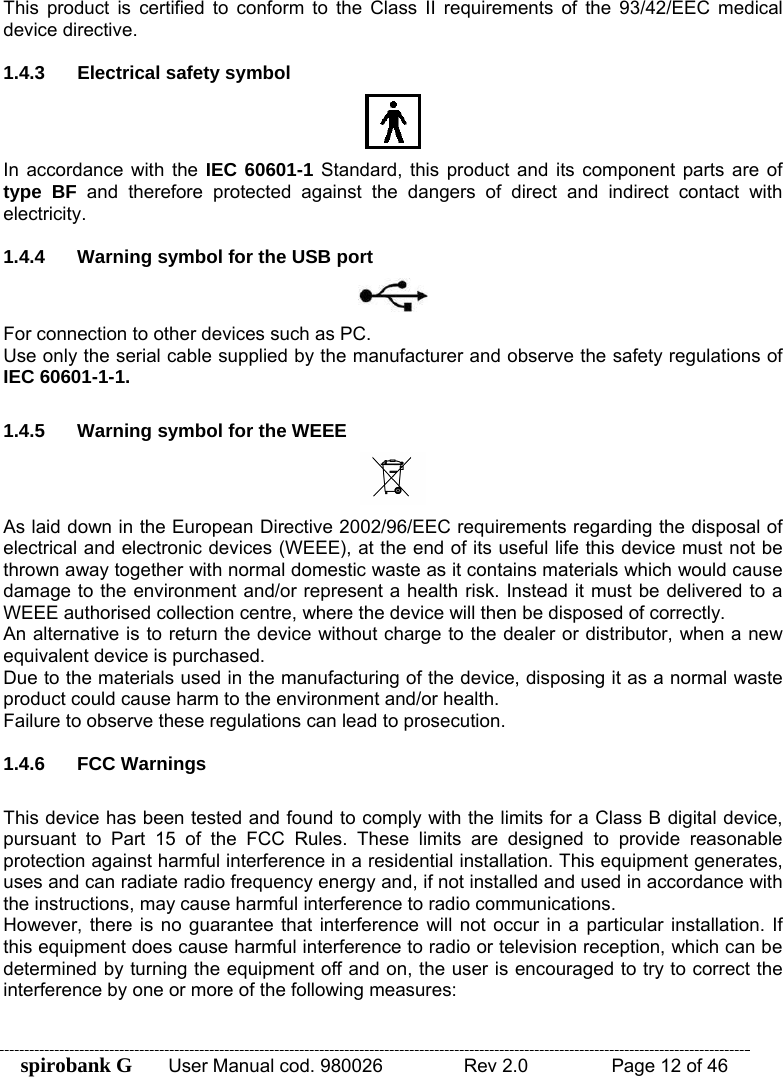 spirobank G  User Manual cod. 980026   Rev 2.0    Page 12 of 46 This product is certified to conform to the Class II requirements of the 93/42/EEC medical device directive.  1.4.3  Electrical safety symbol  In accordance with the IEC 60601-1 Standard, this product and its component parts are of type BF and therefore protected against the dangers of direct and indirect contact with electricity.  1.4.4  Warning symbol for the USB port  For connection to other devices such as PC. Use only the serial cable supplied by the manufacturer and observe the safety regulations of IEC 60601-1-1.  1.4.5  Warning symbol for the WEEE  As laid down in the European Directive 2002/96/EEC requirements regarding the disposal of electrical and electronic devices (WEEE), at the end of its useful life this device must not be thrown away together with normal domestic waste as it contains materials which would cause damage to the environment and/or represent a health risk. Instead it must be delivered to a WEEE authorised collection centre, where the device will then be disposed of correctly.  An alternative is to return the device without charge to the dealer or distributor, when a new equivalent device is purchased. Due to the materials used in the manufacturing of the device, disposing it as a normal waste product could cause harm to the environment and/or health. Failure to observe these regulations can lead to prosecution.  1.4.6 FCC Warnings  This device has been tested and found to comply with the limits for a Class B digital device, pursuant to Part 15 of the FCC Rules. These limits are designed to provide reasonable protection against harmful interference in a residential installation. This equipment generates, uses and can radiate radio frequency energy and, if not installed and used in accordance with the instructions, may cause harmful interference to radio communications. However, there is no guarantee that interference will not occur in a particular installation. If this equipment does cause harmful interference to radio or television reception, which can be determined by turning the equipment off and on, the user is encouraged to try to correct the interference by one or more of the following measures:  