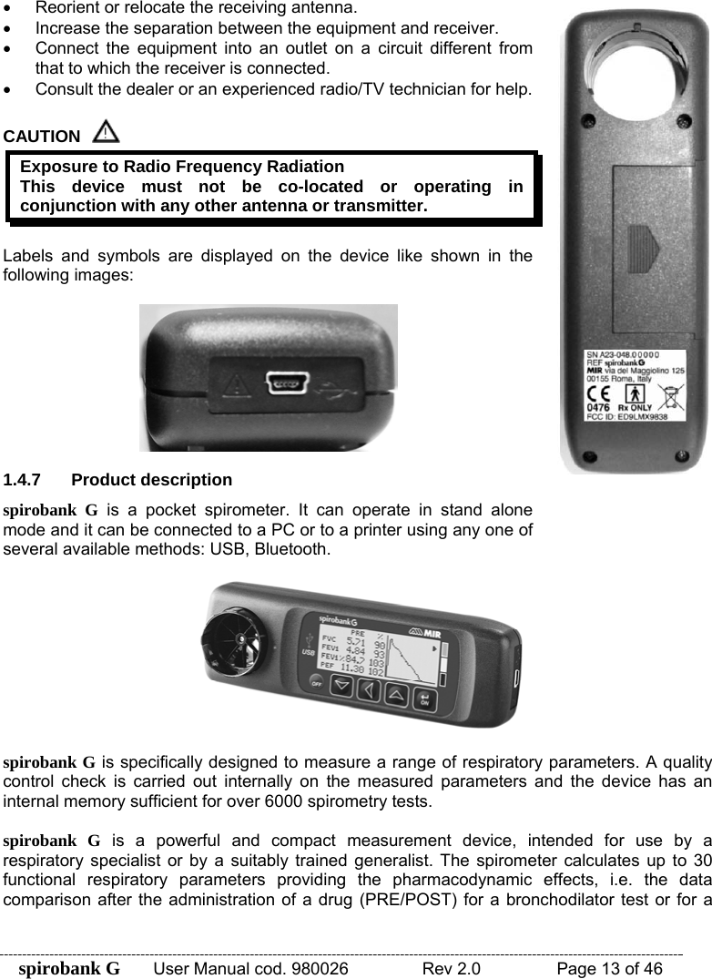 spirobank G  User Manual cod. 980026   Rev 2.0    Page 13 of 46 •  Reorient or relocate the receiving antenna. •  Increase the separation between the equipment and receiver. •  Connect the equipment into an outlet on a circuit different from that to which the receiver is connected. •  Consult the dealer or an experienced radio/TV technician for help.  CAUTION  Exposure to Radio Frequency Radiation This device must not be co-located or operating in conjunction with any other antenna or transmitter.  Labels and symbols are displayed on the device like shown in the following images:    1.4.7 Product description spirobank G is a pocket spirometer. It can operate in stand alone mode and it can be connected to a PC or to a printer using any one of several available methods: USB, Bluetooth.     spirobank G is specifically designed to measure a range of respiratory parameters. A quality control check is carried out internally on the measured parameters and the device has an internal memory sufficient for over 6000 spirometry tests.  spirobank G is a powerful and compact measurement device, intended for use by a respiratory specialist or by a suitably trained generalist. The spirometer calculates up to 30 functional respiratory parameters providing the pharmacodynamic effects, i.e. the data comparison after the administration of a drug (PRE/POST) for a bronchodilator test or for a 