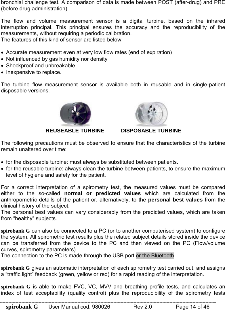 spirobank G  User Manual cod. 980026   Rev 2.0    Page 14 of 46 bronchial challenge test. A comparison of data is made between POST (after-drug) and PRE (before drug administration).  The flow and volume measurement sensor is a digital turbine, based on the infrared interruption principal. This principal ensures the accuracy and the reproducibility of the measurements, without requiring a periodic calibration.  The features of this kind of sensor are listed below:  •  Accurate measurement even at very low flow rates (end of expiration) •  Not influenced by gas humidity nor density •  Shockproof and unbreakable •  Inexpensive to replace.  The turbine flow measurement sensor is available both in reusable and in single-patient disposable versions.   REUSEABLE TURBINE   DISPOSABLE TURBINE  The following precautions must be observed to ensure that the characteristics of the turbine remain unaltered over time:  •  for the disposable turbine: must always be substituted between patients. •  for the reusable turbine: always clean the turbine between patients, to ensure the maximum level of hygiene and safety for the patient.  For a correct interpretation of a spirometry test, the measured values must be compared either to the so-called normal or predicted values which are calculated from the anthropometric details of the patient or, alternatively, to the personal best values from the clinical history of the subject. The personal best values can vary considerably from the predicted values, which are taken from “healthy” subjects.  spirobank G can also be connected to a PC (or to another computerised system) to configure the system. All spirometric test results plus the related subject details stored inside the device can be transferred from the device to the PC and then viewed on the PC (Flow/volume curves, spirometry parameters). The connection to the PC is made through the USB port or the Bluetooth.  spirobank G gives an automatic interpretation of each spirometry test carried out, and assigns a “traffic light” feedback (green, yellow or red) for a rapid reading of the interpretation.  spirobank G is able to make FVC, VC, MVV and breathing profile tests, and calculates an index of test acceptability (quality control) plus the reproducibility of the spirometry tests 