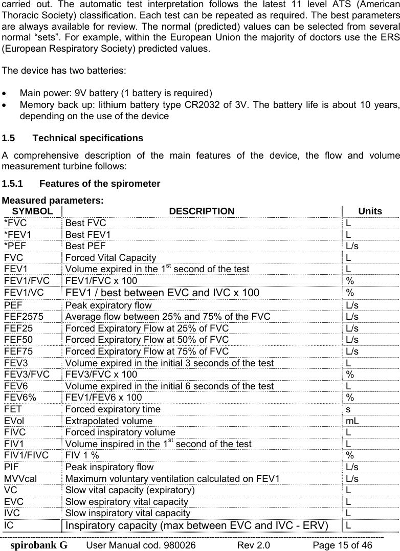 spirobank G  User Manual cod. 980026   Rev 2.0    Page 15 of 46 carried out. The automatic test interpretation follows the latest 11 level ATS (American Thoracic Society) classification. Each test can be repeated as required. The best parameters are always available for review. The normal (predicted) values can be selected from several normal “sets”. For example, within the European Union the majority of doctors use the ERS (European Respiratory Society) predicted values.  The device has two batteries:  •  Main power: 9V battery (1 battery is required) •  Memory back up: lithium battery type CR2032 of 3V. The battery life is about 10 years, depending on the use of the device  1.5 Technical specifications A comprehensive description of the main features of the device, the flow and volume measurement turbine follows: 1.5.1  Features of the spirometer Measured parameters: SYMBOL DESCRIPTION Units *FVC Best FVC  L *FEV1 Best FEV1  L *PEF Best PEF  L/s FVC  Forced Vital Capacity  L FEV1  Volume expired in the 1st second of the test  L FEV1/FVC  FEV1/FVC x 100  % FEV1/VC  FEV1 / best between EVC and IVC x 100 % PEF  Peak expiratory flow  L/s FEF2575  Average flow between 25% and 75% of the FVC  L/s FEF25  Forced Expiratory Flow at 25% of FVC  L/s FEF50  Forced Expiratory Flow at 50% of FVC  L/s FEF75  Forced Expiratory Flow at 75% of FVC  L/s FEV3  Volume expired in the initial 3 seconds of the test  L FEV3/FVC  FEV3/FVC x 100  % FEV6  Volume expired in the initial 6 seconds of the test  L FEV6%  FEV1/FEV6 x 100  % FET  Forced expiratory time  s EVol Extrapolated volume  mL FIVC  Forced inspiratory volume  L FIV1  Volume inspired in the 1st second of the test  L FIV1/FIVC  FIV 1 %  % PIF  Peak inspiratory flow  L/s MVVcal  Maximum voluntary ventilation calculated on FEV1  L/s VC  Slow vital capacity (expiratory)  L EVC  Slow espiratory vital capacity  L IVC  Slow inspiratory vital capacity  L IC  Inspiratory capacity (max between EVC and IVC - ERV) L 