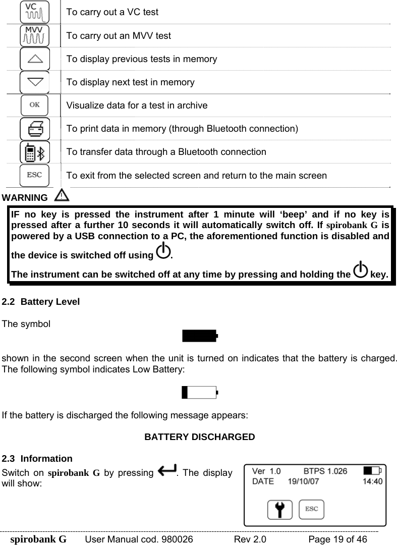 spirobank G  User Manual cod. 980026   Rev 2.0    Page 19 of 46  To carry out a VC test  To carry out an MVV test  To display previous tests in memory  To display next test in memory  Visualize data for a test in archive  To print data in memory (through Bluetooth connection)  To transfer data through a Bluetooth connection  To exit from the selected screen and return to the main screen WARNING   IF no key is pressed the instrument after 1 minute will ‘beep’ and if no key is pressed after a further 10 seconds it will automatically switch off. If spirobank G is powered by a USB connection to a PC, the aforementioned function is disabled and the device is switched off using  . The instrument can be switched off at any time by pressing and holding the   key.  2.2 Battery Level  The symbol   shown in the second screen when the unit is turned on indicates that the battery is charged. The following symbol indicates Low Battery:    If the battery is discharged the following message appears:   BATTERY DISCHARGED  2.3 Information Switch on spirobank G by pressing  . The display will show:  