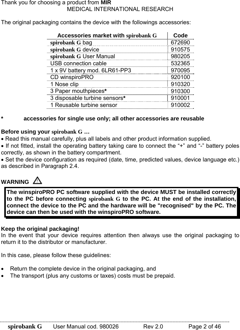 spirobank G  User Manual cod. 980026   Rev 2.0    Page 2 of 46 Thank you for choosing a product from MIR MEDICAL INTERNATIONAL RESEARCH  The original packaging contains the device with the followings accessories:  Accessories market with spirobank G Code spirobank G bag  672690 spirobank G device  910575 spirobank G User Manual  980205 USB connection cable  532365 1 x 9V battery mod. 6LR61-PP3  970095 CD winspiroPRO  920100 1 Nose clip  910320 3 Paper mouthpieces* 910300 3 disposable turbine sensors* 910001 1 Reusable turbine sensor  910002  *  accessories for single use only; all other accessories are reusable  Before using your spirobank G … • Read this manual carefully, plus all labels and other product information supplied. • If not fitted, install the operating battery taking care to connect the “+” and “-” battery poles correctly, as shown in the battery compartment. • Set the device configuration as required (date, time, predicted values, device language etc.) as described in Paragraph 2.4.   WARNING  The winspiroPRO PC software supplied with the device MUST be installed correctly to the PC before connecting spirobank G to the PC. At the end of the installation, connect the device to the PC and the hardware will be &quot;recognised&quot; by the PC. The device can then be used with the winspiroPRO software.  Keep the original packaging! In the event that your device requires attention then always use the original packaging to return it to the distributor or manufacturer.  In this case, please follow these guidelines:  •  Return the complete device in the original packaging, and •  The transport (plus any customs or taxes) costs must be prepaid.       