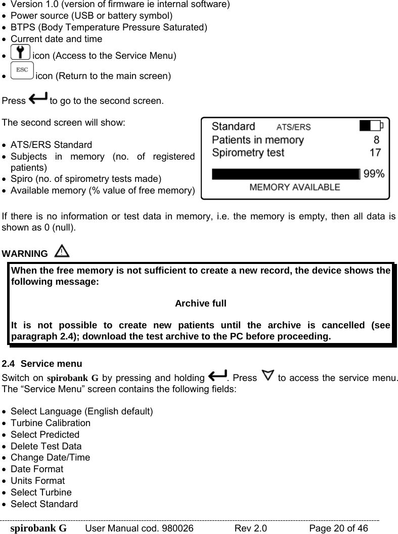 spirobank G  User Manual cod. 980026   Rev 2.0    Page 20 of 46  •  Version 1.0 (version of firmware ie internal software) •  Power source (USB or battery symbol) •  BTPS (Body Temperature Pressure Saturated)  •  Current date and time •  icon (Access to the Service Menu) •  icon (Return to the main screen)  Press   to go to the second screen.  The second screen will show:  • ATS/ERS Standard  • Subjects in memory (no. of registered patients) •  Spiro (no. of spirometry tests made) •  Available memory (% value of free memory)  If there is no information or test data in memory, i.e. the memory is empty, then all data is shown as 0 (null).  WARNING  When the free memory is not sufficient to create a new record, the device shows the following message:  Archive full  It is not possible to create new patients until the archive is cancelled (see paragraph 2.4); download the test archive to the PC before proceeding.  2.4 Service menu Switch on spirobank G by pressing and holding  . Press   to access the service menu. The “Service Menu” screen contains the following fields:  •  Select Language (English default) • Turbine Calibration •  Select Predicted  •  Delete Test Data • Change Date/Time • Date Format • Units Format • Select Turbine  • Select Standard 