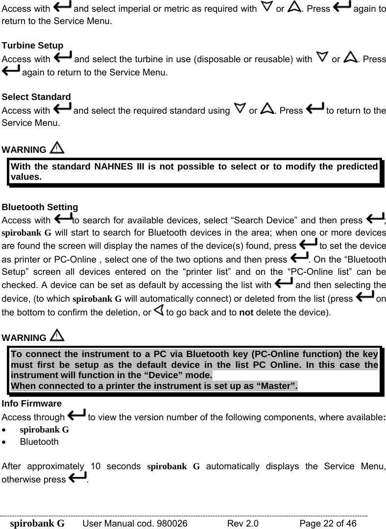 spirobank G  User Manual cod. 980026   Rev 2.0    Page 22 of 46 Access with   and select imperial or metric as required with   or  . Press   again to return to the Service Menu.  Turbine Setup Access with   and select the turbine in use (disposable or reusable) with   or  . Press  again to return to the Service Menu.  Select Standard Access with   and select the required standard using   or  . Press   to return to the Service Menu.  WARNING   With the standard NAHNES III is not possible to select or to modify the predicted values.  Bluetooth Setting Access with  to search for available devices, select “Search Device” and then press  ; spirobank G will start to search for Bluetooth devices in the area; when one or more devices are found the screen will display the names of the device(s) found, press   to set the device as printer or PC-Online , select one of the two options and then press  . On the “Bluetooth Setup” screen all devices entered on the “printer list” and on the “PC-Online list” can be checked. A device can be set as default by accessing the list with   and then selecting the device, (to which spirobank G will automatically connect) or deleted from the list (press   on the bottom to confirm the deletion, or   to go back and to not delete the device).  WARNING   To connect the instrument to a PC via Bluetooth key (PC-Online function) the key must first be setup as the default device in the list PC Online. In this case the instrument will function in the “Device” mode. When connected to a printer the instrument is set up as “Master”. Info Firmware Access through   to view the version number of the following components, where available: • spirobank G • Bluetooth  After approximately 10 seconds spirobank G automatically displays the Service Menu, otherwise press  .  